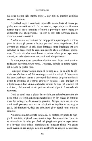 Nu avea niciun sens pentru mine… dar nici nu puteam contesta
ceea ce văzusem.
Neputând trage o concluzie raţională, m-am decis să încerc pe
pielea mea această metodă. În caz contrar, experienţa s-ar fi trans-
format rapid într-o amintire efemeră a percepţiei mele legate de
experienţa unei alte persoane – şi ştim cu toţii câtă încredere putem
avea în memoria noastră.
Aşadar, m-am decis să-mi fac timp pentru a participa la o retra-
gere în tăcere şi pentru a încerca personal acest experiment. Îmi
doream cu ardoare să aflu dacă întreaga lume înţelesese pe dos
adevărul şi dacă emoţiile erau într-adevăr cheia conştiinţei ilumi-
nate. Trebuia să aflu acest lucru la prima mână, prin experienţă
directă, nu prin observarea realizării unei alte persoane.
Pe scurt, nu puteam considera adevărat acest lucru decât dacă ar
fi devenit adevărat pentru mine. De aceea, trebuia să încerc neapă-
rat metoda pe pielea mea.
I-am spus aşadar soţului meu că în timp ce el se va afla la ser-
viciu voi rămâne acasă într-o retragere autoimpusă şi că doream să
fac un experiment pentru a descoperi dacă starea de pace interioară
poate fi obţinută în centrul emoţiilor noastre. I-am explicat ce
intenţionam să fac: să mă scufund în emoţia de care mă temeam cel
mai tare, căci numai atunci puteam deveni sigură că metoda dă
rezultate.
După ce soţul meu a plecat la serviciu, am schimbat mesajul de
pe robotul telefonic, am închis telefonul şi m-am aşezat în fotoliul
meu din sufragerie de culoarea piersicii. Scopul meu era să aflu
dacă toată povestea asta era o minciună, o înşelătorie sau o gre-
şeală, ori dimpotrivă, dacă era adevărată şi tot restul lumii trăia în
amăgire.
Am rămas aşadar aşezată în fotoliu, cu braţele sprijinite de mar-
ginile acestuia, neştiind la ce să mă aştept. Teama care începuse să
se acumuleze în mine pe când mă pregăteam pentru experiment
m-a invadat dintr-odată, inundându-mi întreaga fiinţă. Nu ştiam
dacă aveam să am curajul de a mă confrunta cu emoţia de care mă
92
Libertatea este
 