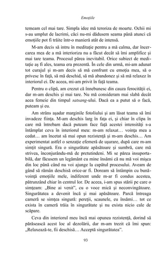 temeam cel mai tare. Simpla idee mă teroriza de moarte. Ochii mi
s-au umplut de lacrimi, căci nu-mi dădusem seama până atunci că
emoţiile pot fi trăite într-o manieră atât de intensă.
M-am decis să intru în meditaţie pentru a mă calma, dar încer-
carea mea de a mă interioriza nu a făcut decât să îmi amplifice şi
mai tare teama. Procesul părea inevitabil. Orice subiect de medi-
taţie aş fi ales, teama era prezentă. În cele din urmă, mi-am adunat
tot curajul şi m-am decis să mă confrunt cu emoţia mea, să o
privesc în faţă, să mă deschid, să mă abandonez şi să mă relaxez în
interiorul ei. De aceea, mi-am privit în faţă teama.
Pentru o clipă, am crezut că înnebunesc din cauza ferocităţii ei,
dar m-am deschis şi mai tare. Nu mă consideram mai slabă decât
acea femeie din timpul satsang-ului. Dacă ea a putut să o facă,
puteam şi eu.
Am strâns aşadar marginile fotoliului şi am lăsat teama să îmi
invadeze fiinţa. M-am deschis larg în faţa ei, şi chiar în clipa în
care mă întrebam dacă puteam face faţă acestei intensităţi s-a
întâmplat ceva în interiorul meu: m-am relaxat… voinţa mea a
cedat… am încetat să mai opun rezistenţă şi m-am deschis… Am
experimentat astfel o senzaţie efemeră de uşurare, după care m-am
simţit singură. Era o singurătate apăsătoare şi sumbră, care mă
strivea, înconjurându-mă de pretutindeni. Mi se părea insuporta-
bilă, dar făcusem un legământ cu mine însămi că nu mă voi mişca
din loc până când nu voi ajunge la capătul procesului. Aveam de
gând să rămân deschisă orice-ar fi. Doream să întâmpin cu bună-
voinţă emoţiile mele, indiferent unde m-ar fi condus acestea,
pătrunzând chiar în centrul lor. De aceea, i-am spus stării pe care o
simţeam: „Bine ai venit”, cu o voce mică şi neconvingătoare.
Singurătatea a devenit încă şi mai apăsătoare. Parcă întreaga
cameră se simţea singură: pereţii, scaunele, eu însămi… tot ce
exista în cameră trăia în singurătate şi nu exista nicio cale de
scăpare.
Ceva din interiorul meu încă mai opunea rezistenţă, dorind să
părăsească acest loc al dezolării, dar m-am trezit că îmi spun:
„Relaxează-te, fii deschisă… Acceptă singurătatea”.
93
Emoţiile
 