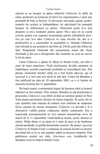 măsură ce au început să aplice tehnicile Călătoriei în sălile de
clasă, profesorii au remarcat că elevii lor experimentau o stare mai
profundă de bine şi fericire. Ei deveneau mai puţin agitaţi, perfor-
manţele lor şcolare se îmbunătăţeau, iar adevăratul lor potenţial
începea să strălucească cu putere. Directorul şcolii m-a luat
deoparte şi mi-a mulţumit pentru ajutor. Mi-a spus că nu există
cuvinte pentru a-şi exprima recunoştinţa pentru schimbările pozi-
tive pe care le-a adus Călătoria în viaţa elevilor săi, dar şi a
profesorilor şi a comunităţii în ansamblul ei. Metoda Călătoriei
este folosită la ora actuală în mai bine de 230 de şcoli din Africa de
Sud. Programele Outreach din comunitatea maori din Noua
Zeelandă şi din cea a aborigenilor din Australia au avut un succes
la fel de mare.
Când Călătoria a apărut în sfârşit în Statele Unite, am trăit o
stare de mare entuziasm. Fiind americancă, de-abia aşteptam să
împărtăşesc această experienţă profundă cu concetăţenii mei. Din
păcate, momentul lansării cărţii nu a fost foarte adecvat, aşa că
succesul ei a fost mai mic decât în alte ţări. Cartea lui Brandon a
fost publicată pe data de 10 septembrie 2001, cu o zi înainte de
atacurile teroriste din 11 septembrie.
De bună seamă, evenimentele legate de lansarea cărţii şi turneul
editorial au fost anulate. Prin urmare, Brandon şi alţi practicanţi ai
procesului Călătoriei s-au oferit să ţină un seminar gratuit în New
York pentru persoanele afectate de marea tragedie. În acele zile în
care spitalele erau înţesate de oameni care sufereau de simptome
fizice cauzate de stresul emoţional, Călătoria s-a dovedit a fi o
alternativă viabilă pentru vindecarea rănilor emoţionale. Era o
experienţă nemaipomenită să vezi oameni traumatizaţi sever de
atacul de la 11 septembrie vindecându-şi teama, şocul, durerea şi
mânia. Mulţi dintre ei au ajuns la o stare de pace şi de bunăstare
internă profundă, în pofida dezastrului exterior. De atunci, succesul
Călătoriei în Statele Unite a continuat să crească încetul cu încetul,
devenind din ce în ce mai popular odată cu trecerea timpului. Prin
publicarea acestei noi cărţi, Libertatea este, învăţăturile lui
Brandon revin în forţă în Statele Unite.
XI
Cuvânt înainte
 