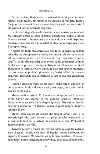 Pe neaşteptate, fiinţa mea a reacţionat la acest gând şi m-am
relaxat. Cum-necum, am simţit că mă deschid şi mai tare. După o
fracţiune de secundă în care m-am simţit uşurată, m-am trezit că
mă scufund într-un ocean de disperare.
La fel ca şi singurătatea de dinainte, aceasta exista pretutindeni.
Mă simţeam lipsită de orice speranţă, neajutorată, inutilă şi lipsită
de orice valoare… În mine nu mai exista altceva decât disperarea
cea mai cruntă. Nu am trăit o astfel de stare în întreaga mea viaţă.
Era copleşitoare.
O parte din fiinţa mea dorea să o ia la fugă, să scape, să implore
mila, dar deja începusem să înţeleg că singura cale de ieşire era să
mă interiorizez şi mai tare. Trebuia să repet expresia: „Bine ai
venit” şi să fiu sinceră, chiar dacă aveam să fiu consumată definitiv
de disperarea pe care o simţeam. Trebuia să mă relaxez şi să mă
abandonez în totalitate. Ceva din mine încă mai opunea rezistenţă,
dar am respirat profund şi m-am scufundat adânc în oceanul
disperării, relaxându-mă în totalitate şi fără să mă mai cramponez
de ceva.
Pentru o clipă am crezut că mă dizolv, după care m-am trezit în
prezenţa unui fel de vid sau a unei găuri negre, un spaţiu vast în
care nu exista nimic.
M-am simţit terorizată. Ce însemna acest spaţiu vast în care nu
exista nimic? Am început să mă gândesc iarăşi cu febrilitate.
Maestra nu ne spusese nimic despre aşa ceva. Nimeni nu menţio-
nase ceva despre un vid absolut, despre o gaură neagră, despre o
senzaţie de gol.
Mi-am adus aminte de femeia din timpul satsang-ului şi de
expresia feţei sale. La un moment dat părea complet neajutorată, ca
şi cum ar fi dorit să fie salvată de cineva de la înec. Probabil că
atunci a simţit şi ea vidul.
Teroarea pe care o trăiam era maximă. Ideea că aş putea cădea în
această gaură neagră, care m-ar fi înghiţit pentru totdeauna, mă
îngrozea la maxim. Mă temeam că aş fi putut înnebuni, că m-aş fi
putut rătăci pentru totdeauna în acel vid sau chiar că aş fi putut muri.
94
Libertatea este
 
