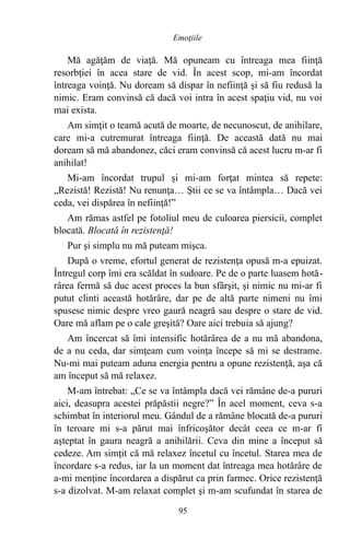 Mă agăţăm de viaţă. Mă opuneam cu întreaga mea fiinţă
resorbţiei în acea stare de vid. În acest scop, mi-am încordat
întreaga voinţă. Nu doream să dispar în nefiinţă şi să fiu redusă la
nimic. Eram convinsă că dacă voi intra în acest spaţiu vid, nu voi
mai exista.
Am simţit o teamă acută de moarte, de necunoscut, de anihilare,
care mi-a cutremurat întreaga fiinţă. De această dată nu mai
doream să mă abandonez, căci eram convinsă că acest lucru m-ar fi
anihilat!
Mi-am încordat trupul şi mi-am forţat mintea să repete:
„Rezistă! Rezistă! Nu renunţa… Ştii ce se va întâmpla… Dacă vei
ceda, vei dispărea în nefiinţă!”
Am rămas astfel pe fotoliul meu de culoarea piersicii, complet
blocată. Blocată în rezistenţă!
Pur şi simplu nu mă puteam mişca.
După o vreme, efortul generat de rezistenţa opusă m-a epuizat.
Întregul corp îmi era scăldat în sudoare. Pe de o parte luasem hotă-
rârea fermă să duc acest proces la bun sfârşit, şi nimic nu mi-ar fi
putut clinti această hotărâre, dar pe de altă parte nimeni nu îmi
spusese nimic despre vreo gaură neagră sau despre o stare de vid.
Oare mă aflam pe o cale greşită? Oare aici trebuia să ajung?
Am încercat să îmi intensific hotărârea de a nu mă abandona,
de a nu ceda, dar simţeam cum voinţa începe să mi se destrame.
Nu-mi mai puteam aduna energia pentru a opune rezistenţă, aşa că
am început să mă relaxez.
M-am întrebat: „Ce se va întâmpla dacă vei rămâne de-a pururi
aici, deasupra acestei prăpăstii negre?” În acel moment, ceva s-a
schimbat în interiorul meu. Gândul de a rămâne blocată de-a pururi
în teroare mi s-a părut mai înfricoşător decât ceea ce m-ar fi
aşteptat în gaura neagră a anihilării. Ceva din mine a început să
cedeze. Am simţit că mă relaxez încetul cu încetul. Starea mea de
încordare s-a redus, iar la un moment dat întreaga mea hotărâre de
a-mi menţine încordarea a dispărut ca prin farmec. Orice rezistenţă
s-a dizolvat. M-am relaxat complet şi m-am scufundat în starea de
95
Emoţiile
 