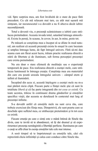 vid. Spre surpriza mea, am fost învăluită de o stare de pace fără
precedent. Cu cât mă relaxam mai tare, cu atât mai uşoară mă
simţeam, iar necunoscutul s-a dovedit a nu fi altceva decât iubire
necondiţionată.
Totul a devenit viu, o prezenţă scânteietoare a iubirii care stră-
lucea pretutindeni. Aceasta invada totul, saturând întreaga atmosfe-
ră. Exista în pereţi, în scaune, în covor, în aer, în mine, peste tot.
Pe măsură ce conştiinţa mea a început să se dilate în mod natu-
ral, am realizat că această prezenţă exista în oraşul în care locuiam
şi umplea întreaga lume, de fapt întregul univers. Fără să-mi dau
seama cum am făcut acest lucru, trăiam practic realizarea directă a
stării de libertate şi de iluminare, sub forma percepţiei prezenţei
care exista pretutindeni.
Nu era doar o stare efemeră de meditaţie sau o experienţă
temporară de pace. Era realizarea directă a esenţei mele, care stră-
lucea luminoasă în întreaga creaţie. Conştiinţa mea era materialul
din care era ţesută urzeala întregului univers – câmpul etern şi
infinit al iluminării.
Începând din acea zi, această înţelegere a esenţei mele nu m-a
mai părăsit nicio clipă. Fiecare parte a fiinţei mele ştie că sunt în
totalitate liberă şi că fac parte integrantă din tot ceea ce există. Cu
toate acestea, trăiesc în continuare drama gândurilor şi emoţiilor
specifice vieţii, dar aceasta se derulează în contextul mai larg al
prezenţei infinite.
S-a dovedit astfel că emoţiile mele nu sunt ceva rău, care
trebuie exorcizat din fiinţa mea. Dimpotrivă, ele sunt poarta care se
deschide spre sufletul meu, ce străluceşte pretutindeni şi în tot ceea
ce există.
Fiecare emoţie pe care o simţi este o mână întinsă de Sinele tău
divin, care te invită să te abandonezi, să îţi dai drumul şi să expe-
rimentezi prezenţa nemărginită a libertăţii perfecte. Iluminarea pe care
o cauţi se află chiar în esenţa emoţiilor tale cele mai intense.
A sosit timpul să te împrieteneşti cu emoţiile tale, căci ele
reprezintă cheia infinităţii şi calea care conduce către Sinele tău.
96
Libertatea este
 