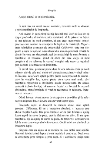 A sosit timpul să te întorci acasă.

În anii care au urmat acestei realizări, emoţiile mele au devenit
o sursă nesfârşită de inspiraţie.
Am învăţat în acest timp să mă deschid mai uşor în faţa lor, să
respir profund şi să anihilez orice rezistenţă, să le privesc în faţă şi
să mă relaxez în mod conştient, şi am creat numeroase tehnici
practice care conduc la renunţarea la luptă şi la rezistenţă. Majori-
tatea tehnicilor avansate ale procesului Călătoriei, care par ele-
gante şi uşor de aplicat, s-au născut din această perioadă febrilă de
căutări în care am descoperit zeci de modalităţi de transformare a
rezistenţei în relaxare, ştiind că orice om care alege în mod
conştient să se relaxeze în centrul emoţiei sale trece cu uşurinţă
prin aceasta şi se trezeşte în infinitate.
În cazul meu, procesul poate dura la ora actuală chiar şi două
minute, dar de cele mai multe ori durează aproximativ cinci minu-
te. În cazul celor care aplică pentru prima oară procesul de scufun-
dare în emoţiile lor, acesta poate dura ceva mai mult, căci
rezistenţa reprezintă o obişnuinţă adânc înrădăcinată. De aceea,
oamenii trebuie învăţaţi să renunţe încetul cu încetul la această
obişnuinţă, transformându-şi vechea rezistenţă în relaxare, încre-
dere şi detaşare.
Odată început acest proces de acceptare a emoţiilor şi de rela-
xare în mijlocul lor, el devine cu adevărat foarte uşor.
Îndeosebi copiii se descurcă de minune atunci când aplică
procesul Călătoriei. Ei au o încredere absolută, şi aceasta este
cheia reuşitei. Copiii trec prin emoţiile lor ca prin brânză şi ajung
foarte rapid la starea de pace, practic fără niciun efort. Ei nu opun
rezistenţă, aşa că ajung la starea de pace, de fericire şi de bucurie la
fel de uşor cum curge râul către ocean. Copiii mici nu ştiu încă ce
înseamnă lupta.
Singurii care au ajuns să se închine în faţa luptei sunt adulţii.
Oamenii idolatrizează lupta şi sunt medaliaţi pentru ea. Dacă ceva
se dovedeşte prea simplu şi prea uşor, ei îl consideră insignifiant
97
Emoţiile
 