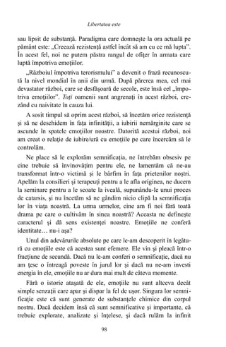 sau lipsit de substanţă. Paradigma care domneşte la ora actuală pe
pământ este: „Creează rezistenţă astfel încât să am cu ce mă lupta”.
În acest fel, noi ne putem păstra rangul de ofiţer în armata care
luptă împotriva emoţiilor.
„Războiul împotriva terorismului” a devenit o frază recunoscu-
tă la nivel mondial în anii din urmă. După părerea mea, cel mai
devastator război, care se desfăşoară de secole, este însă cel „împo-
triva emoţiilor”. Toţi oamenii sunt angrenaţi în acest război, cre-
zând cu naivitate în cauza lui.
A sosit timpul să oprim acest război, să încetăm orice rezistenţă
şi să ne deschidem în faţa infinităţii, a iubirii nemărginite care se
ascunde în spatele emoţiilor noastre. Datorită acestui război, noi
am creat o relaţie de iubire/ură cu emoţiile pe care încercăm să le
controlăm.
Ne place să le explorăm semnificaţia, ne întrebăm obsesiv pe
cine trebuie să învinovăţim pentru ele, ne lamentăm că ne-au
transformat într-o victimă şi le bârfim în faţa prietenilor noştri.
Apelăm la consilieri şi terapeuţi pentru a le afla originea, ne ducem
la seminare pentru a le scoate la iveală, supunându-le unui proces
de catarsis, şi nu încetăm să ne gândim nicio clipă la semnificaţia
lor în viaţa noastră. La urma urmelor, cine am fi noi fără toată
drama pe care o cultivăm în sinea noastră? Aceasta ne defineşte
caracterul şi dă sens existenţei noastre. Emoţiile ne conferă
identitate… nu-i aşa?
Unul din adevărurile absolute pe care le-am descoperit în legătu-
ră cu emoţiile este că acestea sunt efemere. Ele vin şi pleacă într-o
fracţiune de secundă. Dacă nu le-am conferi o semnificaţie, dacă nu
am ţese o întreagă poveste în jurul lor şi dacă nu ne-am investi
energia în ele, emoţiile nu ar dura mai mult de câteva momente.
Fără o istorie ataşată de ele, emoţiile nu sunt altceva decât
simple senzaţii care apar şi dispar la fel de uşor. Singura lor semni-
ficaţie este că sunt generate de substanţele chimice din corpul
nostru. Dacă decidem însă că sunt semnificative şi importante, că
trebuie explorate, analizate şi înţelese, şi dacă rulăm la infinit
98
Libertatea este
 