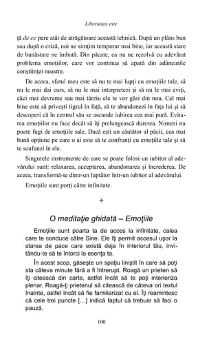 ţă de ce pare atât de atrăgătoare această tehnică. După un plâns bun
sau după o criză, noi ne simţim temporar mai bine, iar această stare
de bunăstare ne îmbată. Din păcate, ea nu ne rezolvă cu adevărat
problema emoţiilor, care vor continua să apară din adâncurile
conştiinţei noastre.
De aceea, sfatul meu este să nu te mai lupţi cu emoţiile tale, să
nu le mai dai curs, să nu le mai interpretezi şi să nu le mai eviţi,
căci mai devreme sau mai târziu ele te vor găsi din nou. Cel mai
bine este să priveşti tigrul în faţă, să te abandonezi în faţa lui şi să
descoperi că în centrul său se ascunde iubirea cea mai pură. Evita-
rea emoţiilor nu face decât să îţi prelungească durerea. Nimeni nu
poate fugi de emoţiile sale. Dacă eşti un căutător al păcii, cea mai
bună opţiune pe care o ai este să te confrunţi cu emoţiile tale şi să
te scufunzi în ele.
Singurele instrumente de care se poate folosi un iubitor al ade-
vărului sunt: relaxarea, acceptarea, abandonarea şi încrederea. De
aceea, transformă-te dintr-un luptător într-un iubitor al adevărului.
Emoţiile sunt porţi către infinitate.

O meditaţie ghidată – Emoţiile
Emoţiile sunt poarta ta de acces la infinitate, calea
care te conduce către Sine. Ele îţi permit accesul uşor la
starea de pace care există deja în interiorul tău, invi-
tându-te să te întorci la esenţa ta.
În acest scop, găseşte un spaţiu liniştit în care să poţi
sta câteva minute fără a fi întrerupt. Roagă un prieten să
îţi citească din carte, astfel încât să te poţi interioriza
plenar. Roagă-ţi prietenul să citească de câteva ori textul
înainte, astfel încât să fie familiarizat cu el. Îţi reamintesc
că cele trei puncte […] indică faptul că trebuie să faci o
pauză.
100
Libertatea este
 