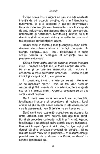 Începe prin a rosti o rugăciune sau prin a-ţi manifesta
intenţia de a-ţi accepta emoţiile, de a le întâmpina cu
bunăvoinţă, de a te deschide în faţa lor. Informează-ţi
fiinţa că toate emoţiile sunt binevenite şi vor fi acceptate
de tine, inclusiv cele mai ascunse dintre ele, cele secrete,
nerezolvate şi nefamiliare. Manifestă-ţi intenţia de a te
deschide şi de a accepta chiar şi emoţiile de care nu ai
fost niciodată conştient până acum.
Rămâi astfel în tăcere şi lasă-ţi conştiinţa să se dilate,
devenind din ce în ce mai vastă… în faţă… în spate… în
stânga, dreapta… sus… jos… Relaxează-te în acest
spaţiu deschis şi nemărginit al conştiinţei tale (al
prezenţei universale).
Dilată-ţi inima astfel încât să cuprindă în sine întreaga
lume… nu doar emoţiile tale, ci toate emoţiile din lume…
ba chiar şi pe cele ale strămoşilor tăi… Include în
conştiinţa ta toate suferinţele umanităţii… Iubirea ta este
infinită şi acceptă totul cu compasiune.
În continuare, invită o emoţie particulară… Permite-i
să se manifeste plenar… fără să faci vreo presiune
asupra ei şi fără intenţia de a o schimba, de a o ajusta
sau de a o analiza critic… Observă senzaţiile pe care le
simţi la nivel corporal…
Dacă simţi vreo zonă tensionată sau contractată,
focalizează-ţi asupra ei acceptarea şi iubirea… Lasă
emoţia să ştie că eşti plenar deschis în faţa senzaţiilor pe
care le generează… oricât de intense sunt acestea…
Dacă simţi vreo rezistenţă, accept-o şi pe aceasta. La
urma urmelor, este ceva natural, căci aşa te-ai condi-
ţionat să procedezi cu foarte mult timp în urmă. Aşadar,
focalizează-ţi cu aceeaşi iubire atenţia asupra rezistenţei,
fără să i te opui. Spune-i că te simţi în siguranţă şi că
doreşti să simţi senzaţia provocată de emoţie… că nu
mai are niciun motiv să te protejeze… că îi acorzi emoţiei
permisiunea ta de a deveni manifestă, indiferent ce
senzaţii generează ea…
101
Emoţiile
 