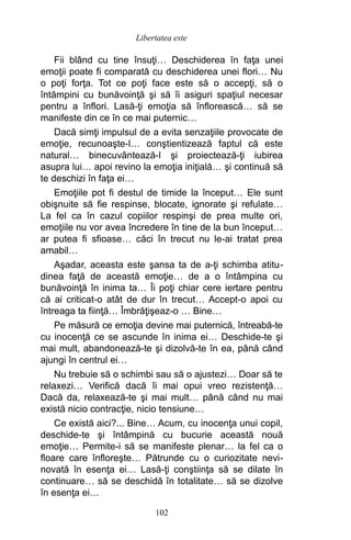 Fii blând cu tine însuţi… Deschiderea în faţa unei
emoţii poate fi comparată cu deschiderea unei flori… Nu
o poţi forţa. Tot ce poţi face este să o accepţi, să o
întâmpini cu bunăvoinţă şi să îi asiguri spaţiul necesar
pentru a înflori. Lasă-ţi emoţia să înflorească… să se
manifeste din ce în ce mai puternic…
Dacă simţi impulsul de a evita senzaţiile provocate de
emoţie, recunoaşte-l… conştientizează faptul că este
natural… binecuvântează-l şi proiectează-ţi iubirea
asupra lui… apoi revino la emoţia iniţială… şi continuă să
te deschizi în faţa ei…
Emoţiile pot fi destul de timide la început… Ele sunt
obişnuite să fie respinse, blocate, ignorate şi refulate…
La fel ca în cazul copiilor respinşi de prea multe ori,
emoţiile nu vor avea încredere în tine de la bun început…
ar putea fi sfioase… căci în trecut nu le-ai tratat prea
amabil…
Aşadar, aceasta este şansa ta de a-ţi schimba atitu-
dinea faţă de această emoţie… de a o întâmpina cu
bunăvoinţă în inima ta… Îi poţi chiar cere iertare pentru
că ai criticat-o atât de dur în trecut… Accept-o apoi cu
întreaga ta fiinţă… Îmbrăţişeaz-o … Bine…
Pe măsură ce emoţia devine mai puternică, întreabă-te
cu inocenţă ce se ascunde în inima ei… Deschide-te şi
mai mult, abandonează-te şi dizolvă-te în ea, până când
ajungi în centrul ei…
Nu trebuie să o schimbi sau să o ajustezi… Doar să te
relaxezi… Verifică dacă îi mai opui vreo rezistenţă…
Dacă da, relaxează-te şi mai mult… până când nu mai
există nicio contracţie, nicio tensiune…
Ce există aici?... Bine… Acum, cu inocenţa unui copil,
deschide-te şi întâmpină cu bucurie această nouă
emoţie… Permite-i să se manifeste plenar… la fel ca o
floare care înfloreşte… Pătrunde cu o curiozitate nevi-
novată în esenţa ei… Lasă-ţi conştiinţa să se dilate în
continuare… să se deschidă în totalitate… să se dizolve
în esenţa ei…
102
Libertatea este
 