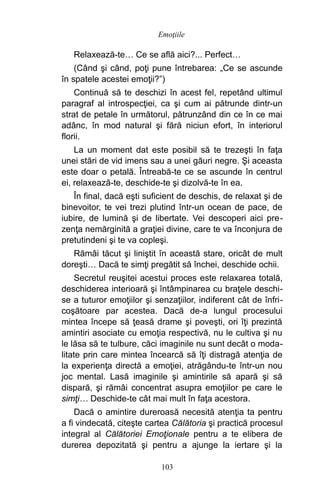 Relaxează-te… Ce se află aici?... Perfect…
(Când şi când, poţi pune întrebarea: „Ce se ascunde
în spatele acestei emoţii?”)
Continuă să te deschizi în acest fel, repetând ultimul
paragraf al introspecţiei, ca şi cum ai pătrunde dintr-un
strat de petale în următorul, pătrunzând din ce în ce mai
adânc, în mod natural şi fără niciun efort, în interiorul
florii.
La un moment dat este posibil să te trezeşti în faţa
unei stări de vid imens sau a unei găuri negre. Şi aceasta
este doar o petală. Întreabă-te ce se ascunde în centrul
ei, relaxează-te, deschide-te şi dizolvă-te în ea.
În final, dacă eşti suficient de deschis, de relaxat şi de
binevoitor, te vei trezi plutind într-un ocean de pace, de
iubire, de lumină şi de libertate. Vei descoperi aici pre-
zenţa nemărginită a graţiei divine, care te va înconjura de
pretutindeni şi te va copleşi.
Rămâi tăcut şi liniştit în această stare, oricât de mult
doreşti… Dacă te simţi pregătit să închei, deschide ochii.
Secretul reuşitei acestui proces este relaxarea totală,
deschiderea interioară şi întâmpinarea cu braţele deschi-
se a tuturor emoţiilor şi senzaţiilor, indiferent cât de înfri-
coşătoare par acestea. Dacă de-a lungul procesului
mintea începe să ţeasă drame şi poveşti, ori îţi prezintă
amintiri asociate cu emoţia respectivă, nu le cultiva şi nu
le lăsa să te tulbure, căci imaginile nu sunt decât o moda-
litate prin care mintea încearcă să îţi distragă atenţia de
la experienţa directă a emoţiei, atrăgându-te într-un nou
joc mental. Lasă imaginile şi amintirile să apară şi să
dispară, şi rămâi concentrat asupra emoţiilor pe care le
simţi… Deschide-te cât mai mult în faţa acestora.
Dacă o amintire dureroasă necesită atenţia ta pentru
a fi vindecată, citeşte cartea Călătoria şi practică procesul
integral al Călătoriei Emoţionale pentru a te elibera de
durerea depozitată şi pentru a ajunge la iertare şi la
103
Emoţiile
 