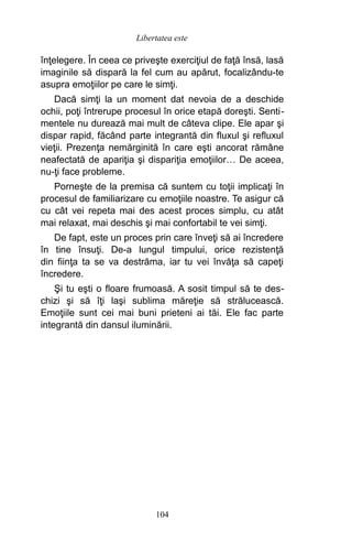 înţelegere. În ceea ce priveşte exerciţiul de faţă însă, lasă
imaginile să dispară la fel cum au apărut, focalizându-te
asupra emoţiilor pe care le simţi.
Dacă simţi la un moment dat nevoia de a deschide
ochii, poţi întrerupe procesul în orice etapă doreşti. Senti-
mentele nu durează mai mult de câteva clipe. Ele apar şi
dispar rapid, făcând parte integrantă din fluxul şi refluxul
vieţii. Prezenţa nemărginită în care eşti ancorat rămâne
neafectată de apariţia şi dispariţia emoţiilor… De aceea,
nu-ţi face probleme.
Porneşte de la premisa că suntem cu toţii implicaţi în
procesul de familiarizare cu emoţiile noastre. Te asigur că
cu cât vei repeta mai des acest proces simplu, cu atât
mai relaxat, mai deschis şi mai confortabil te vei simţi.
De fapt, este un proces prin care înveţi să ai încredere
în tine însuţi. De-a lungul timpului, orice rezistenţă
din fiinţa ta se va destrăma, iar tu vei învăţa să capeţi
încredere.
Şi tu eşti o floare frumoasă. A sosit timpul să te des-
chizi şi să îţi laşi sublima măreţie să strălucească.
Emoţiile sunt cei mai buni prieteni ai tăi. Ele fac parte
integrantă din dansul iluminării.
104
Libertatea este
 