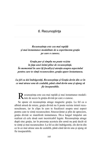 6. Recunoştinţa
Recunoştinţa este cea mai rapidă
şi mai instantanee modalitate de a experimenta graţia
pe care o cunosc.
Graţia pur şi simplu nu poate rezista
în faţa unei inimi pline de recunoştinţă.
În momentul în care îţi focalizezi atenţia asupra aspectului
pentru care te simţi recunoscător, graţia apare instantaneu.
La fel ca doi îndrăgostiţi, Recunoştinţa şi Graţia devin din ce în
ce mai atrase una de cealaltă, până când devin una şi ajung să
fie inseparabile.
ecunoştinţa este cea mai rapidă şi mai instantanee modali-
tate de acces la graţia divină pe care o cunosc.RSe spune că recunoştinţa atrage magnetic graţia. La fel ca o
albină atrasă de miere, graţia divină nu îi poate rezista inimii recu-
noscătoare, iar în clipa în care te focalizezi asupra unui aspect
pentru care te simţi recunoscător, binecuvântat şi plin de apreciere,
graţia divină se manifestă instantaneu. De-a lungul timpului am
realizat că cele două sunt inextricabil legate. Recunoştinţa atrage
după sine graţia, iar în prezenţa acesteia din urmă nu poţi decât să
te simţi şi mai recunoscător. La fel ca doi îndrăgostiţi, ele devin din
ce în ce mai atrase una de cealaltă, până când devin una şi ajung să
fie inseparabile.
105
 
