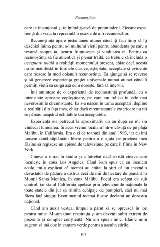 care te înconjoară şi te îmbrăţişează de pretutindeni. Fiecare expe-
rienţă din viaţa ta reprezintă o ocazie de a fi recunoscător.
Recunoştinţa apare instantaneu atunci când îţi faci timp să îţi
deschizi inima pentru a-i mulţumi vieţii pentru abundenţa pe care o
revarsă asupra ta, pentru frumuseţea şi vitalitatea ei. Pentru ca
recunoştinţa să fie autentică şi plenar trăită, ea trebuie să includă o
acceptare totală a realităţii momentului prezent, chiar dacă acesta
nu se manifestă în formele clasice, aşteptate, acceptate şi evidente
care trezesc în mod obişnuit recunoştinţa. Ea ajunge să se reverse
şi să genereze experienţa graţiei universale numai atunci când îi
permiţi vieţii să curgă aşa cum doreşte, fără să intervii.
Îmi amintesc de o experienţă de recunoştinţă profundă, cu o
intensitate aproape copleşitoare, pe care am trăit-o în cele mai
neverosimile circumstanţe. Ea s-a născut în urma acceptării depline
a realităţii din faţa mea, chiar dacă circumstanţele exterioare nu mi
se păreau neapărat echitabile sau acceptabile.
Experienţa s-a petrecut la aproximativ un an după ce mi s-a
vindecat tumoarea. În acea vreme locuiam într-o căsuţă de pe plaja
Malibu, în California. Era o zi de toamnă din anul 1993, iar eu îmi
luasem două săptămâni libere pentru a o ajuta pe prietena mea
Elaine să regizeze un episod de televiziune pe care îl filma în New
York.
Cineva a intrat în studio şi a întrebat dacă există cineva care
locuieşte în zona Los Angeles. Când i-am spus că eu locuiam
acolo, mi-a explicat că tocmai au arătat la ştiri că un incendiu
devastator de pădure a distrus zeci de mii de hectare de pământ în
Munţii Santa Monica, în zona Malibu. Focul era scăpat de sub
control, iar statul California apelase prin televiziunile naţionale la
toate statele din jur să trimită echipaje de pompieri, căci nu mai
făcea faţă singur. Evenimentul tocmai fusese declarat un dezastru
naţional.
Când am auzit vestea, timpul a părut să se oprească în loc
pentru mine. Mi-am ţinut respiraţia şi am devenit subit extrem de
prezentă şi complet conştientă. Nu am spus nimic. Elaine mi-a
sugerat să mă duc în camera verde pentru a asculta ştirile.
107
Recunoştinţa
 