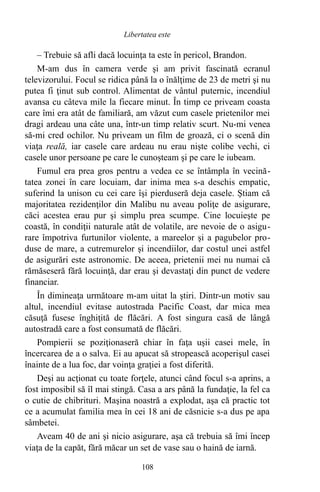 – Trebuie să afli dacă locuinţa ta este în pericol, Brandon.
M-am dus în camera verde şi am privit fascinată ecranul
televizorului. Focul se ridica până la o înălţime de 23 de metri şi nu
putea fi ţinut sub control. Alimentat de vântul puternic, incendiul
avansa cu câteva mile la fiecare minut. În timp ce priveam coasta
care îmi era atât de familiară, am văzut cum casele prietenilor mei
dragi ardeau una câte una, într-un timp relativ scurt. Nu-mi venea
să-mi cred ochilor. Nu priveam un film de groază, ci o scenă din
viaţa reală, iar casele care ardeau nu erau nişte colibe vechi, ci
casele unor persoane pe care le cunoşteam şi pe care le iubeam.
Fumul era prea gros pentru a vedea ce se întâmpla în vecină-
tatea zonei în care locuiam, dar inima mea s-a deschis empatic,
suferind la unison cu cei care îşi pierduseră deja casele. Ştiam că
majoritatea rezidenţilor din Malibu nu aveau poliţe de asigurare,
căci acestea erau pur şi simplu prea scumpe. Cine locuieşte pe
coastă, în condiţii naturale atât de volatile, are nevoie de o asigu-
rare împotriva furtunilor violente, a mareelor şi a pagubelor pro-
duse de mare, a cutremurelor şi incendiilor, dar costul unei astfel
de asigurări este astronomic. De aceea, prietenii mei nu numai că
rămăseseră fără locuinţă, dar erau şi devastaţi din punct de vedere
financiar.
În dimineaţa următoare m-am uitat la ştiri. Dintr-un motiv sau
altul, incendiul evitase autostrada Pacific Coast, dar mica mea
căsuţă fusese înghiţită de flăcări. A fost singura casă de lângă
autostradă care a fost consumată de flăcări.
Pompierii se poziţionaseră chiar în faţa uşii casei mele, în
încercarea de a o salva. Ei au apucat să stropească acoperişul casei
înainte de a lua foc, dar voinţa graţiei a fost diferită.
Deşi au acţionat cu toate forţele, atunci când focul s-a aprins, a
fost imposibil să îl mai stingă. Casa a ars până la fundaţie, la fel ca
o cutie de chibrituri. Maşina noastră a explodat, aşa că practic tot
ce a acumulat familia mea în cei 18 ani de căsnicie s-a dus pe apa
sâmbetei.
Aveam 40 de ani şi nicio asigurare, aşa că trebuia să îmi încep
viaţa de la capăt, fără măcar un set de vase sau o haină de iarnă.
108
Libertatea este
 