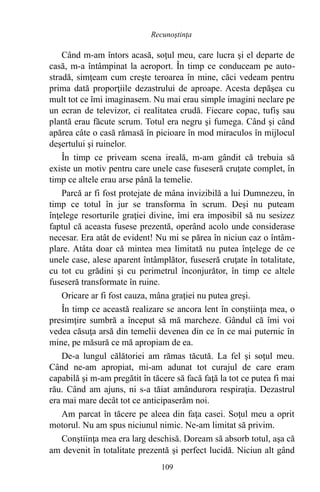 Când m-am întors acasă, soţul meu, care lucra şi el departe de
casă, m-a întâmpinat la aeroport. În timp ce conduceam pe auto-
stradă, simţeam cum creşte teroarea în mine, căci vedeam pentru
prima dată proporţiile dezastrului de aproape. Acesta depăşea cu
mult tot ce îmi imaginasem. Nu mai erau simple imagini neclare pe
un ecran de televizor, ci realitatea crudă. Fiecare copac, tufiş sau
plantă erau făcute scrum. Totul era negru şi fumega. Când şi când
apărea câte o casă rămasă în picioare în mod miraculos în mijlocul
deşertului şi ruinelor.
În timp ce priveam scena ireală, m-am gândit că trebuia să
existe un motiv pentru care unele case fuseseră cruţate complet, în
timp ce altele erau arse până la temelie.
Parcă ar fi fost protejate de mâna invizibilă a lui Dumnezeu, în
timp ce totul în jur se transforma în scrum. Deşi nu puteam
înţelege resorturile graţiei divine, îmi era imposibil să nu sesizez
faptul că aceasta fusese prezentă, operând acolo unde considerase
necesar. Era atât de evident! Nu mi se părea în niciun caz o întâm-
plare. Atâta doar că mintea mea limitată nu putea înţelege de ce
unele case, alese aparent întâmplător, fuseseră cruţate în totalitate,
cu tot cu grădini şi cu perimetrul înconjurător, în timp ce altele
fuseseră transformate în ruine.
Oricare ar fi fost cauza, mâna graţiei nu putea greşi.
În timp ce această realizare se ancora lent în conştiinţa mea, o
presimţire sumbră a început să mă marcheze. Gândul că îmi voi
vedea căsuţa arsă din temelii devenea din ce în ce mai puternic în
mine, pe măsură ce mă apropiam de ea.
De-a lungul călătoriei am rămas tăcută. La fel şi soţul meu.
Când ne-am apropiat, mi-am adunat tot curajul de care eram
capabilă şi m-am pregătit în tăcere să facă faţă la tot ce putea fi mai
rău. Când am ajuns, ni s-a tăiat amândurora respiraţia. Dezastrul
era mai mare decât tot ce anticipaserăm noi.
Am parcat în tăcere pe aleea din faţa casei. Soţul meu a oprit
motorul. Nu am spus niciunul nimic. Ne-am limitat să privim.
Conştiinţa mea era larg deschisă. Doream să absorb totul, aşa că
am devenit în totalitate prezentă şi perfect lucidă. Niciun alt gând
109
Recunoştinţa
 
