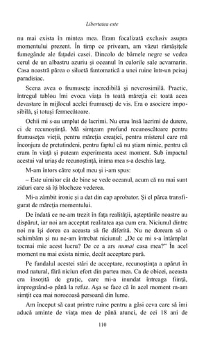 nu mai exista în mintea mea. Eram focalizată exclusiv asupra
momentului prezent. În timp ce priveam, am văzut rămăşiţele
fumegânde ale faţadei casei. Dincolo de bârnele negre se vedea
cerul de un albastru azuriu şi oceanul în culorile sale acvamarin.
Casa noastră părea o siluetă fantomatică a unei ruine într-un peisaj
paradisiac.
Scena avea o frumuseţe incredibilă şi neverosimilă. Practic,
întregul tablou îmi evoca viaţa în toată măreţia ei: toată acea
devastare în mijlocul acelei frumuseţi de vis. Era o asociere impo-
sibilă, şi totuşi fermecătoare.
Ochii mi s-au umplut de lacrimi. Nu erau însă lacrimi de durere,
ci de recunoştinţă. Mă simţeam profund recunoscătoare pentru
frumuseţea vieţii, pentru măreţia creaţiei, pentru misterul care mă
înconjura de pretutindeni, pentru faptul că nu ştiam nimic, pentru că
eram în viaţă şi puteam experimenta acest moment. Sub impactul
acestui val uriaş de recunoştinţă, inima mea s-a deschis larg.
M-am întors către soţul meu şi i-am spus:
– Este uimitor cât de bine se vede oceanul, acum că nu mai sunt
ziduri care să îţi blocheze vederea.
Mi-a zâmbit ironic şi a dat din cap aprobator. Şi el părea transfi-
gurat de măreţia momentului.
De îndată ce ne-am trezit în faţa realităţii, aşteptările noastre au
dispărut, iar noi am acceptat realitatea aşa cum era. Niciunul dintre
noi nu îşi dorea ca aceasta să fie diferită. Nu ne doream să o
schimbăm şi nu ne-am întrebat niciunul: „De ce mi s-a întâmplat
tocmai mie acest lucru? De ce a ars numai casa mea?” În acel
moment nu mai exista nimic, decât acceptare pură.
Pe fundalul acestei stări de acceptare, recunoştinţa a apărut în
mod natural, fără niciun efort din partea mea. Ca de obicei, aceasta
era însoţită de graţie, care mi-a inundat întreaga fiinţă,
impregnând-o până la refuz. Aşa se face că în acel moment m-am
simţit cea mai norocoasă persoană din lume.
Am început să caut printre ruine pentru a găsi ceva care să îmi
aducă aminte de viaţa mea de până atunci, de cei 18 ani de
110
Libertatea este
 