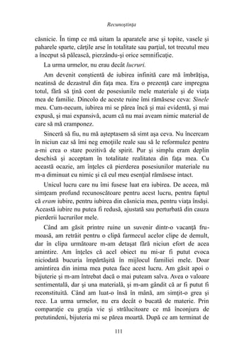 căsnicie. În timp ce mă uitam la aparatele arse şi topite, vasele şi
paharele sparte, cărţile arse în totalitate sau parţial, tot trecutul meu
a început să pălească, pierzându-şi orice semnificaţie.
La urma urmelor, nu erau decât lucruri.
Am devenit conştientă de iubirea infinită care mă îmbrăţişa,
neatinsă de dezastrul din faţa mea. Era o prezenţă care impregna
totul, fără să ţină cont de posesiunile mele materiale şi de viaţa
mea de familie. Dincolo de aceste ruine îmi rămăsese ceva: Sinele
meu. Cum-necum, iubirea mi se părea încă şi mai evidentă, şi mai
expusă, şi mai expansivă, acum că nu mai aveam nimic material de
care să mă cramponez.
Sinceră să fiu, nu mă aşteptasem să simt aşa ceva. Nu încercam
în niciun caz să îmi neg emoţiile reale sau să le reformulez pentru
a-mi crea o stare pozitivă de spirit. Pur şi simplu eram deplin
deschisă şi acceptam în totalitate realitatea din faţa mea. Cu
această ocazie, am înţeles că pierderea posesiunilor materiale nu
m-a diminuat cu nimic şi că eul meu esenţial rămăsese intact.
Unicul lucru care nu îmi fusese luat era iubirea. De aceea, mă
simţeam profund recunoscătoare pentru acest lucru, pentru faptul
că eram iubire, pentru iubirea din căsnicia mea, pentru viaţa însăşi.
Această iubire nu putea fi redusă, ajustată sau perturbată din cauza
pierderii lucrurilor mele.
Când am găsit printre ruine un suvenir dintr-o vacanţă fru-
moasă, am retrăit pentru o clipă farmecul acelor clipe de demult,
dar în clipa următoare m-am detaşat fără niciun efort de acea
amintire. Am înţeles că acel obiect nu mi-ar fi putut evoca
niciodată bucuria împărtăşită în mijlocul familiei mele. Doar
amintirea din inima mea putea face acest lucru. Am găsit apoi o
bijuterie şi m-am întrebat dacă o mai puteam salva. Avea o valoare
sentimentală, dar şi una materială, şi m-am gândit că ar fi putut fi
reconstituită. Când am luat-o însă în mână, am simţit-o grea şi
rece. La urma urmelor, nu era decât o bucată de materie. Prin
comparaţie cu graţia vie şi strălucitoare ce mă înconjura de
pretutindeni, bijuteria mi se părea moartă. După ce am terminat de
111
Recunoştinţa
 