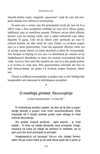 răscolit printre ruine, singurele „posesiuni” reale de care mă sim-
ţeam ataşată erau iubirea şi recunoştinţa.
În anul care a urmat, una din principalele lecţii pe care mi le-a
oferit viaţa a fost acceptarea realităţii pe care mi-o oferea graţia,
indiferent cum se manifesta aceasta. Prietenii mi-au oferit diferite
lucruri: care un trening vechi, care o saltea nefolosită care stătea
degeaba în garaj. Unii mi-au dăruit cărţi spirituale pe care le
citiseră demult, iar alţii seturi de vase. Graţia s-a revărsat asupra
mea cu o mare generozitate. Unul din aspectele dharmei mele era
să accept aceste daruri cu inima deschisă şi plină de recunoştinţă.
Am început să înţeleg că cea care i-a determinat pe oameni să îşi
împărtăşească abundenţa cu mine era aceeaşi recunoştinţă faţă de
viaţă. Acesta a fost unul din canalele pe care le-a ales graţia pentru
a se revărsa în viaţa mea. Prin generozitatea celorlalţi am fost cu
toţii binecuvântaţi, iar graţia s-a revărsat asupra fiecăruia dintre
noi.
Fluxul şi refluxul recunoştinţei şi graţiei sunt ca doi îndrăgostiţi
inseparabili care dansează în îmbrăţişarea acceptării.

O meditaţie ghidată: Recunoştinţa
„Celui recunoscător i se mai dă.”
În încheierea acestui capitol, aş dori să îţi ofer o expe-
rienţă directă a puterii unei inimi recunoscătoare. Este
imposibil să îi rezişti acestei puteri care atrage în mod
natural abundenţa.
De aceea, inspiră profund… apoi expiră… şi încă
odată… În timp ce citeşti rândurile care urmează, imagi-
nează-ţi că ceea ce citeşti se petrece în realitate, iar tu
eşti unul din eroii principali ai poveştii.
Imaginează-ţi că locuieşti într-un mic orăşel ferme-
cător de pe malul mării şi că cele două case de o parte şi
112
Libertatea este
 