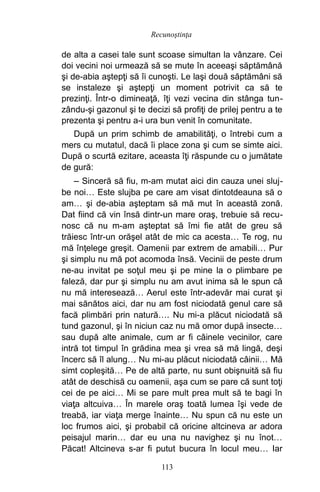 de alta a casei tale sunt scoase simultan la vânzare. Cei
doi vecini noi urmează să se mute în aceeaşi săptămână
şi de-abia aştepţi să îi cunoşti. Le laşi două săptămâni să
se instaleze şi aştepţi un moment potrivit ca să te
prezinţi. Într-o dimineaţă, îţi vezi vecina din stânga tun-
zându-şi gazonul şi te decizi să profiţi de prilej pentru a te
prezenta şi pentru a-i ura bun venit în comunitate.
După un prim schimb de amabilităţi, o întrebi cum a
mers cu mutatul, dacă îi place zona şi cum se simte aici.
După o scurtă ezitare, aceasta îţi răspunde cu o jumătate
de gură:
– Sinceră să fiu, m-am mutat aici din cauza unei sluj-
be noi… Este slujba pe care am visat dintotdeauna să o
am… şi de-abia aşteptam să mă mut în această zonă.
Dat fiind că vin însă dintr-un mare oraş, trebuie să recu-
nosc că nu m-am aşteptat să îmi fie atât de greu să
trăiesc într-un orăşel atât de mic ca acesta… Te rog, nu
mă înţelege greşit. Oamenii par extrem de amabili… Pur
şi simplu nu mă pot acomoda însă. Vecinii de peste drum
ne-au invitat pe soţul meu şi pe mine la o plimbare pe
faleză, dar pur şi simplu nu am avut inima să le spun că
nu mă interesează… Aerul este într-adevăr mai curat şi
mai sănătos aici, dar nu am fost niciodată genul care să
facă plimbări prin natură…. Nu mi-a plăcut niciodată să
tund gazonul, şi în niciun caz nu mă omor după insecte…
sau după alte animale, cum ar fi câinele vecinilor, care
intră tot timpul în grădina mea şi vrea să mă lingă, deşi
încerc să îl alung… Nu mi-au plăcut niciodată câinii… Mă
simt copleşită… Pe de altă parte, nu sunt obişnuită să fiu
atât de deschisă cu oamenii, aşa cum se pare că sunt toţi
cei de pe aici… Mi se pare mult prea mult să te bagi în
viaţa altcuiva… În marele oraş toată lumea îşi vede de
treabă, iar viaţa merge înainte… Nu spun că nu este un
loc frumos aici, şi probabil că oricine altcineva ar adora
peisajul marin… dar eu una nu navighez şi nu înot…
Păcat! Altcineva s-ar fi putut bucura în locul meu… Iar
113
Recunoştinţa
 