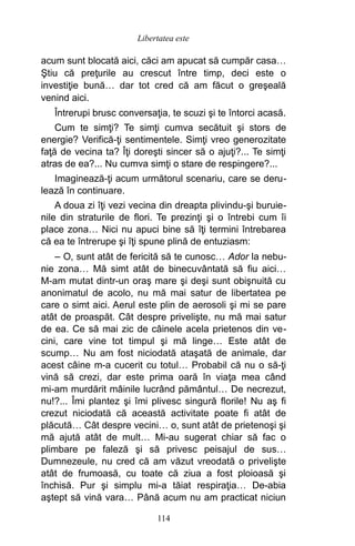 acum sunt blocată aici, căci am apucat să cumpăr casa…
Ştiu că preţurile au crescut între timp, deci este o
investiţie bună… dar tot cred că am făcut o greşeală
venind aici.
Întrerupi brusc conversaţia, te scuzi şi te întorci acasă.
Cum te simţi? Te simţi cumva secătuit şi stors de
energie? Verifică-ţi sentimentele. Simţi vreo generozitate
faţă de vecina ta? Îţi doreşti sincer să o ajuţi?... Te simţi
atras de ea?... Nu cumva simţi o stare de respingere?...
Imaginează-ţi acum următorul scenariu, care se deru-
lează în continuare.
A doua zi îţi vezi vecina din dreapta plivindu-şi buruie-
nile din straturile de flori. Te prezinţi şi o întrebi cum îi
place zona… Nici nu apuci bine să îţi termini întrebarea
că ea te întrerupe şi îţi spune plină de entuziasm:
– O, sunt atât de fericită să te cunosc… Ador la nebu-
nie zona… Mă simt atât de binecuvântată să fiu aici…
M-am mutat dintr-un oraş mare şi deşi sunt obişnuită cu
anonimatul de acolo, nu mă mai satur de libertatea pe
care o simt aici. Aerul este plin de aerosoli şi mi se pare
atât de proaspăt. Cât despre privelişte, nu mă mai satur
de ea. Ce să mai zic de câinele acela prietenos din ve-
cini, care vine tot timpul şi mă linge… Este atât de
scump… Nu am fost niciodată ataşată de animale, dar
acest câine m-a cucerit cu totul… Probabil că nu o să-ţi
vină să crezi, dar este prima oară în viaţa mea când
mi-am murdărit mâinile lucrând pământul… De necrezut,
nu!?... Îmi plantez şi îmi plivesc singură florile! Nu aş fi
crezut niciodată că această activitate poate fi atât de
plăcută… Cât despre vecini… o, sunt atât de prietenoşi şi
mă ajută atât de mult… Mi-au sugerat chiar să fac o
plimbare pe faleză şi să privesc peisajul de sus…
Dumnezeule, nu cred că am văzut vreodată o privelişte
atât de frumoasă, cu toate că ziua a fost ploioasă şi
închisă. Pur şi simplu mi-a tăiat respiraţia… De-abia
aştept să vină vara… Până acum nu am practicat niciun
114
Libertatea este
 
