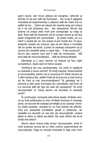 sport nautic, dar mi-ar plăcea să navighez. Iahturile şi
bărcile mi se par atât de frumoase… Nu m-aş fi aşteptat
niciodată să experimentez o plăcere atât de mare într-un
astfel de loc… Când am plecat din marele oraş am crezut
că o să mă plictisesc aici… dar dimpotrivă. Mi-am dat
seama că oraşul este mort prin comparaţie cu viaţa la
ţară. Este atât de fascinant să îţi cunoşti vecinii şi să faci
parte integrantă din comunitate… Şi peste toate, mi s-a
oferit o slujbă de vis. De aceea m-am mutat aici. În plus,
preţurile caselor au crescut, aşa că am făcut o investiţie
cât se poate de bună. Lucrez la aceeaşi companie ca şi
vecina din cealaltă parte a casei tale… V-aţi cunoscut?...
Nu-mi dau seama cum pot fi atât de norocoasă… Mă
simt atât de recunoscătoare… atât de binecuvântată.
Zâmbeşti şi îi spui vecinei că trebuie să faci nişte
cumpărături, după care te întorci acasă.
Verifică-ţi din nou sentimentele. Ce simţi în legătură
cu această a doua vecină? Te simţi inspirat, binecuvântat
şi recunoscător pentru că ai cunoscut-o? Simţi nevoia să
îi oferi sprijinul tău, astfel încât să se bucure şi mai mult şi
să fie încă şi mai recunoscătoare? Te gândeşti să îi
prezinţi şi alte zone frumoase din vecinătate, dat fiind că
s-a bucurat atât de tare de cele din apropiere? Te simţi
recunoscător tu însuţi pentru că locuieşti în această
zonă?
În continuare, compară cele două reacţii. Ambele veci-
ne au fost politicoase cu tine. Ambele locuiesc în aceeaşi
zonă, se bucură de aceeaşi privelişte şi au aceiaşi vecini.
Cu toate acestea, reacţiile lor au fost extrem de diferite.
Una ţi-a prezentat jumătatea goală a paharului, iar
cealaltă s-a dovedit un vas plin de recunoştinţă, umplut
până la refuz şi dând pe-afară. De care dintre ele te-ai
simţit mai atras?
Atunci când cineva este sincer recunoscător, simţi în
mod automat nevoia de a-i oferi motive suplimentare de
recunoştinţă. Viaţa nu rezistă niciodată în faţa unei inimi
115
Recunoştinţa
 