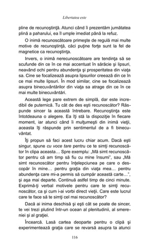 pline de recunoştinţă. Atunci când îi prezentăm jumătatea
plină a paharului, ea îl umple imediat până la refuz.
O inimă recunoscătoare primeşte de regulă mai multe
motive de recunoştinţă, căci puţine forţe sunt la fel de
magnetice ca recunoştinţa.
Invers, o inimă nerecunoscătoare are tendinţa să se
scufunde din ce în ce mai accentuat în sărăcie şi lipsuri,
neavând ochi pentru abundenţa şi prosperitatea din viaţa
sa. Cine se focalizează asupra lipsurilor creează din ce în
ce mai multe lipsuri. În mod similar, cine se focalizează
asupra binecuvântărilor din viaţa sa atrage din ce în ce
mai multe binecuvântări.
Această lege pare extrem de simplă, dar este incre-
dibil de puternică. Tu cât de des eşti recunoscător? Răs-
punde sincer la această întrebare. Recunoştinţa este
întotdeauna o alegere. Ea îţi stă la dispoziţie în fiecare
moment, iar atunci când îi mulţumeşti din inimă vieţii,
aceasta îţi răspunde prin sentimentul de a fi binecu-
vântat.
Îţi propun să faci acest lucru chiar acum. Dacă eşti
singur, spune cu voce tare pentru ce te simţi recunoscă-
tor în clipa aceasta… Spre exemplu: „Mă simt recunoscă-
tor pentru că am timp să fiu cu mine însumi”, sau „Mă
simt recunoscător pentru înţelepciunea pe care o des-
copăr în mine… pentru graţia din viaţa mea… pentru
abundenţa care mi-a permis să cumpăr această carte…”,
şi aşa mai departe. Continuă astfel timp de cinci minute.
Exprimă-ţi verbal motivele pentru care te simţi recu-
noscător, ca şi cum i-ai vorbi direct vieţii. Care este lucrul
care te face să te simţi cel mai recunoscător?
Dacă ai inima deschisă şi eşti cât se poate de sincer,
te vei trezi plutind într-un ocean al plenitudinii, al smere-
niei şi al graţiei.
Încearcă. Lasă cartea deoparte pentru o clipă şi
experimentează graţia care se revarsă asupra ta atunci
116
Libertatea este
 
