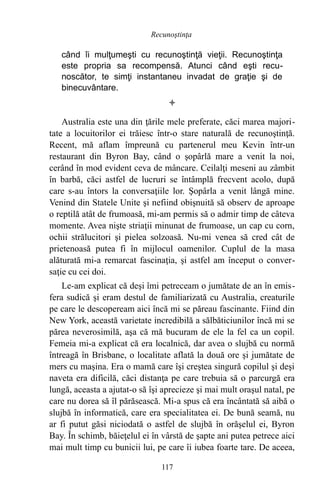 când îi mulţumeşti cu recunoştinţă vieţii. Recunoştinţa
este propria sa recompensă. Atunci când eşti recu-
noscător, te simţi instantaneu invadat de graţie şi de
binecuvântare.

Australia este una din ţările mele preferate, căci marea majori-
tate a locuitorilor ei trăiesc într-o stare naturală de recunoştinţă.
Recent, mă aflam împreună cu partenerul meu Kevin într-un
restaurant din Byron Bay, când o şopârlă mare a venit la noi,
cerând în mod evident ceva de mâncare. Ceilalţi meseni au zâmbit
în barbă, căci astfel de lucruri se întâmplă frecvent acolo, după
care s-au întors la conversaţiile lor. Şopârla a venit lângă mine.
Venind din Statele Unite şi nefiind obişnuită să observ de aproape
o reptilă atât de frumoasă, mi-am permis să o admir timp de câteva
momente. Avea nişte striaţii minunat de frumoase, un cap cu corn,
ochii strălucitori şi pielea solzoasă. Nu-mi venea să cred cât de
prietenoasă putea fi în mijlocul oamenilor. Cuplul de la masa
alăturată mi-a remarcat fascinaţia, şi astfel am început o conver-
saţie cu cei doi.
Le-am explicat că deşi îmi petreceam o jumătate de an în emis-
fera sudică şi eram destul de familiarizată cu Australia, creaturile
pe care le descopeream aici încă mi se păreau fascinante. Fiind din
New York, această varietate incredibilă a sălbăticiunilor încă mi se
părea neverosimilă, aşa că mă bucuram de ele la fel ca un copil.
Femeia mi-a explicat că era localnică, dar avea o slujbă cu normă
întreagă în Brisbane, o localitate aflată la două ore şi jumătate de
mers cu maşina. Era o mamă care îşi creştea singură copilul şi deşi
naveta era dificilă, căci distanţa pe care trebuia să o parcurgă era
lungă, aceasta a ajutat-o să îşi aprecieze şi mai mult oraşul natal, pe
care nu dorea să îl părăsească. Mi-a spus că era încântată să aibă o
slujbă în informatică, care era specialitatea ei. De bună seamă, nu
ar fi putut găsi niciodată o astfel de slujbă în orăşelul ei, Byron
Bay. În schimb, băieţelul ei în vârstă de şapte ani putea petrece aici
mai mult timp cu bunicii lui, pe care îi iubea foarte tare. De aceea,
117
Recunoştinţa
 