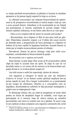 se simţea profund recunoscătoare că părinţii ei locuiau în imediata
apropiere şi îşi puteau îngriji nepotul în timp ce ea lucra.
La sfârşitul conversaţiei mă simţeam binecuvântată de optimi-
smul şi de perspectiva reconfortantă şi tonică asupra vieţii pe care
o avea această femeie. Atitudinea ei de recunoştinţă nu era forţată
sau pretenţioasă, ci sinceră, exprimată în cuvinte simple. Când
femeia a părăsit cafeneaua, m-am întors către Kevin şi i-am spus:
– Oare ce m-a inspirat atât de intens în această conversaţie?
– Recunoştinţa, mi-a răspuns el fără să stea prea mult pe gân-
duri. Majoritatea mamelor singure s-ar fi plâns din cauza navetei
pe distanţă mare, a programului de lucru prelungit şi a faptului că
trebuie să îşi lase copilul în îngrijirea bunicilor. Această femeie se
simte pur şi simplu recunoscătoare pentru că trăieşte.
Într-adevăr, femeia îşi privea întreaga viaţă prin ochii recu-
noştinţei, considerându-se binecuvântată de graţie.
Recunoştinţa este o opţiune personală.
Dacă doreşti, tu poţi alege chiar acum să fii recunoscător, trăind
clipă de clipă în această stare de spirit. În clipa în care îţi vei
deschide inima şi vei sesiza cât de norocos şi de binecuvântat eşti,
graţia divină se va revărsa plenar asupra ta!
Am trăit recent o astfel de experienţă, uluitor de intensă.
Am organizat o retragere în tăcere pe care am intitulat-o
Căderea în Graţie3
la un frumos centru spiritual amplasat într-un
peisaj superb de ţară. De-a lungul weekendului eu şi participanţii
ne-am ocupat de eliminarea vălurilor şi a conceptelor care ne
îngrădesc, deschizându-ne sufletele în faţa prezenţei nemărginite a
graţiei care ne impregnează viaţa.
În dimineaţa ultimei zile, pe când ne pregăteam să ieşim afară
pentru un festin de despărţire bogat în crudităţi, i-am rugat pe
participanţi să îi onoreze timp de câteva minute pe membrii
personalului care lucra la centrul care ne-a găzduit. În acest scop,
le-am explicat că deşi compania care organiza seminarele din ciclul
3
Aluzie la expresia falling in love, care înseamnă a te îndrăgosti şi care s-ar
traduce textual prin „căderea în iubire”. (n. tr.)
118
Libertatea este
 