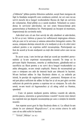 „Călătoria” plătea pentru folosirea sediului, aceşti bani mergeau de
fapt la fundaţia nonprofit care conducea centrul, iar cei care ne-au
servit mesele de-a lungul weekendului făceau de fapt un serviciu
de voluntariat, fiind plătiţi cu o sumă modică. Voluntarii se consi-
derau în serviciul adevărului, iar noi eram binecuvântaţi prin
generozitatea şi bunătatea lor. Participanţii au început să murmure,
impresionaţi de cuvintele mele.
Adevărul este că am fost serviţi de alţi căutători ai adevărului,
la fel ca şi noi. Iubirea şi pacea lor sufletească impregnau alimen-
tele pe care ni le serveau şi saturau atmosfera întregului centru. De
aceea, simţeam dorinţa sinceră de a le mulţumi şi de a le oferi mici
cadouri pentru a ne exprima astfel recunoştinţa. Participanţii au
fost de acord şi le-am mulţumit cu toţii din inimă celor care ne-au
servit.
În acest scop, i-am invitat pe rând pe scenă pe membrii perso-
nalului şi le-am exprimat recunoştinţa noastră. În timp ce le
priveam feţele frumoase, smerite şi strălucitoare, gândindu-mă ce
sacrificiu au făcut pentru a ne servi de-a lungul weekendului cu
atâta abnegaţie, m-am simţit copleşită. Starea de recunoştinţă pe
care o simţeam era atât de intensă încât am izbucnit în lacrimi.
M-am înclinat adânc în faţa fiecăruia dintre ei, cu mâinile pe
inimă, în poziţie de rugăciune (salutul „namaste). Simţeam că nu
mă pot pleca suficient de adânc în faţa lor şi că nu pot găsi cuvinte
suficient de potrivite pentru a exprima tot ce simţeam. În cele din
urmă, m-am trezit că îngenunchez şi că ating solul cu fruntea,
spunând:
– Cum vă putem mulţumi pentru iubirea voastră de adevăr,
pentru pacea, smerenia şi generozitatea voastră? Aceste mici daruri
nu exprimă nici pe departe recunoştinţa pe care o simţim în inimile
noastre.
Am repetat acest gest în faţa fiecăruia dinte ei. La sfârşit le-am
cântat în cor cântecul Magnificence4
, şi nu exista cineva în sală
care să nu aibă ochii în lacrimi.
4
Textual: „Măreţie”. (n. tr.)
119
Recunoştinţa
 