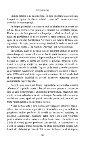 Inimile tuturor s-au deschis larg. În mod spontan, toată lumea a
început să aplice în tăcere salutul „namaste”, într-o revărsare
oceanică de recunoştinţă.
În timpul prânzului simţeam cu toţii că plutim într-un ocean de
iubire. Toate inimile erau deschise şi smerite. La jumătatea mesei,
Kevin şi-a ciocănit paharul cu linguriţa, cerând cuvântul, şi i-a
rugat pe participanţi să ni se alăture la masa centrală. Le-a spus
apoi că la sfârşitul Săptămânii Acreditării din Marea Britanie am
organizat o licitaţie pentru a strânge fonduri în vederea susţinerii
programului nostru „The Journey Outreach” din Africa de Sud.
Într-adevăr, avem în această ţară un program gratuit, în cadrul
căruia terapeuţii noştri voluntari se duc în şcoli, închisori, comuni-
tăţi tribale, centre de tratare a dependenţilor, orfelinate pentru copii
bolnavi de SIDA şi centre de tineret, şi practică procesul Călă-
toriei cu copii şi adulţi care nu şi-ar putea permite niciodată să
plătească acest tip de terapie. Toţi cei de la masă ştiau de asemenea
că organizăm weekenduri gratuite de practicare intensivă a proce-
sului Călătoriei în diferite organizaţii umanitare din Africa de Sud
şi că pregătim localnici să devină instructori acreditaţi pentru
comunităţile neprivilegiate.
Recent, şi-a continuat Kevin explicaţiile, organizaţia noastră
„Outreach” a primit cadou o bucată de teren pentru a construi o
sală de curs pentru tineri şi un seminar pentru adulţi, precum şi mai
multe birouri individuale şi săli de terapie. Această clădire urma să
devină un centru spiritual gratuit, deschis pentru toţi doritorii, de
toate rasele, religiile şi categoriile sociale.
Africa de Sud este o ţară însetată de vindecare, iertare şi recon-
ciliere, iar noi suntem implicaţi (cu binecuvântarea guvernului) în
pregătirea multor profesori de şcoală ca instructori acreditaţi în
procesul „Călătoriei”. Numărul celor care s-au oferit voluntari
pentru viitorul nostru centru era deja foarte mare. Un arhitect s-a
oferit să creeze gratuit proiectul construcţiei, un constructor s-a
oferit să înceapă gratuit lucrările, ba chiar primiserăm donaţii sub
formă de cărămizi şi ciment. Tot ce mai trebuia era să strângem
120
Libertatea este
 