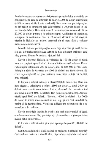 fondurile necesare pentru achiziţionarea principalelor materiale de
construcţii, pe care le estimam la doar 30.000 de dolari australieni
(clădirea urma să fie foarte modestă). Kev le-a spus participanţilor
că am reuşit să strângem deja echivalentul a 3000 de dolari în lire
sterline (în Marea Britanie), aşa că nu mai aveam nevoie decât de
27.000 de dolari pentru a ne atinge scopul. A adăugat că speram să
strângem în continuare bani şi că ne-am decis în acest scop să
oferim la licitaţie un articol personal de-al meu, fără o valoare
monetară semnificativă.
Inimile tuturor participanţilor erau deja deschise şi toată lumea
ştia cât de multă nevoie avea Africa de Sud de acest sprijin şi câte
vieţi puteau fi transformate cu ajutorul lui.
Kevin a început licitaţia la valoarea de 100 de dolari şi toată
lumea a respirat uşurată când cineva a licitat această valoare. Kev a
ridicat apoi valoarea la 200 de dolari, apoi la 300, 500 şi 700. Când
licitaţia a ajuns la valoarea de 1000 de dolari, s-a făcut tăcere. Eu
eram deja copleşită de generozitatea oamenilor, şi toţi cei de faţă
erau mişcaţi.
O femeie a ridicat mâna şi a oferit 2000 de dolari. S-a făcut din
nou tăcere… Altcineva a oferit 2500 de dolari… apoi 3000 de
dolari. Am simţit cum inima îmi explodează de bucurie când
altcineva a oferit 4000 de dolari. Din nou, s-a făcut tăcere. Au fost
oferiţi apoi 5000 de dolari… Tăcere… 6000 de dolari… La 7000
de dolari în inima mea s-a rupt un nou dig, şi am fost inundată de
iubire şi de recunoştinţă. Visul sud-african era pe punctul de a se
transforma în realitate.
Kevin avea deja lacrimi în ochi şi nu mai avea curajul să ceară
o valoare mai mare. Toţi participanţii păstrau tăcerea şi majoritatea
aveau ochii în lacrimi…
O femeie a ridicat mâna şi a spus aproape în şoaptă: „10.000 de
dolari”.
Subit, toată lumea şi-a dat seama că proiectul Centrului Journey
Outreach nu mai era o simplă idee, ci prindea viaţă chiar sub ochii
121
Recunoştinţa
 