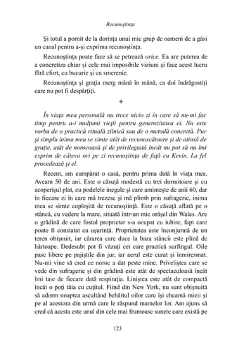 Şi totul a pornit de la dorinţa unui mic grup de oameni de a găsi
un canal pentru a-şi exprima recunoştinţa.
Recunoştinţa poate face să se petreacă orice. Ea are puterea de
a concretiza chiar şi cele mai imposibile viziuni şi face acest lucru
fără efort, cu bucurie şi cu smerenie.
Recunoştinţa şi graţia merg mână în mână, ca doi îndrăgostiţi
care nu pot fi despărţiţi.

În viaţa mea personală nu trece nicio zi în care să nu-mi fac
timp pentru a-i mulţumi vieţii pentru generozitatea ei. Nu este
vorba de o practică rituală zilnică sau de o metodă concretă. Pur
şi simplu inima mea se simte atât de recunoscătoare şi de atinsă de
graţie, atât de norocoasă şi de privilegiată încât nu pot să nu îmi
exprim de câteva ori pe zi recunoştinţa de faţă cu Kevin. La fel
procedează şi el.
Recent, am cumpărat o casă, pentru prima dată în viaţa mea.
Aveam 50 de ani. Este o căsuţă modestă cu trei dormitoare şi cu
acoperişul plat, cu podelele inegale şi care aminteşte de anii 60, dar
în fiecare zi în care mă trezesc şi mă plimb prin sufragerie, inima
mea se simte copleşită de recunoştinţă. Este o căsuţă aflată pe o
stâncă, cu vedere la mare, situată într-un mic orăşel din Wales. Are
o grădină de care fostul proprietar s-a ocupat cu iubire, fapt care
poate fi constatat cu uşurinţă. Proprietatea este înconjurată de un
teren obişnuit, iar cărarea care duce la baza stâncii este plină de
hârtoape. Dedesubt pot fi văzuţi cei care practică surfingul. Oile
pasc libere pe pajiştile din jur, iar aerul este curat şi înmiresmat.
Nu-mi vine să cred ce noroc a dat peste mine. Priveliştea care se
vede din sufragerie şi din grădină este atât de spectaculoasă încât
îmi taie de fiecare dată respiraţia. Liniştea este atât de compactă
încât o poţi tăia cu cuţitul. Fiind din New York, nu sunt obişnuită
să adorm noaptea ascultând behăitul oilor care îşi cheamă mieii şi
pe al acestora din urmă care le răspund mamelor lor. Am ajuns să
cred că acesta este unul din cele mai frumoase sunete care există pe
123
Recunoştinţa
 