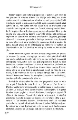 
Fiecare capitol din carte îşi propune să te conducă din ce în ce
mai profund în diferite aspecte ale esenţei tale. Deşi nu există
cuvinte care să poată descrie cu adevărat această prezenţă inefabilă
şi infinită, există totuşi anumite calităţi care o caracterizează, căci
derivă din ea. Am putea compara acest lucru cu mireasma unui
trandafir, care deşi nu este totuna cu floarea, aminteşte totuşi de ea.
La fel se petrec lucrurile şi cu aceste aspecte ale graţiei. Deşi graţia
în sine este imposibil de descris în cuvinte, atemporală, infinită şi
imposibil de definit prin anumite caracteristici singulare, prezenţa
ei emană o mireasmă particulară. Invitaţia mea este să te detaşezi
de orice altceva şi să te scufunzi în mireasma fiecărui capitol în
parte, lăsând graţia să te îmbrăţişeze cu farmecul ei sublim şi
deschizându-te în faţa lecţiilor pe care ţi le predă ea, fără niciun
efort.
După fiecare învăţătură va urma o meditaţie ghidată, un proces
de introspecţie sau de contemplaţie care te va ajuta să te deschizi şi
mai mult, atrăgându-te astfel din ce în ce mai profund în această
îmbrăţişare vastă, astfel încât să o poţi experimenta direct, nu doar
intelectual. Unele exerciţii vor necesita o interiorizare profundă, în
timp ce altele vor putea fi practicate în doar câteva minute. Fiecare
dintre ele te va ajuta însă să aprofundezi lucrul cu fiinţa ta inte-
rioară, să te conectezi cu ea de-a lungul întregii zile şi să experi-
mentezi o stare mai intensă de pace şi de conectare – cu tine însuţi,
dar şi cu celelalte persoane din viaţa ta.
Exerciţiile recomandate în carte sunt pragmatice, uşor de apli-
cat, şi pot fi folosite în viaţa de zi cu zi fără vreun efort deosebit.
După ce vei termina întreaga carte, ai putea începe o practică zilni-
că a lor. De pildă, ai putea deschide cartea la întâmplare, te-ai putea
focaliza asupra paginii la care ai deschis-o şi te-ai putea ruga să fii
călăuzit din interior. Atunci când citeşti, relaxează-ţi şi dilată-ţi
conştiinţa. Ascultă mesajele ei dincolo de cuvintele citite şi per-
mite-le să îşi execute lucrarea. Scufundă-te astfel în calitatea
particulară a esenţei tale descrisă în text şi lasă-te îmbrăţişat de ea.
Pe măsură ce te vei deschide din ce în ce mai mult, înţelepciunea
profundă a sinelui tău va începe să ţi se dezvăluie în mod natural.
XIV
Libertatea este
 