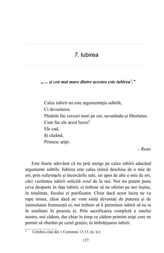 7. Iubirea
„… şi cea mai mare dintre acestea este iubirea5
.”
Calea iubirii nu este argumentaţia subtilă,
Ci devastarea.
Păsările fac cercuri mari pe cer, savurându-şi libertatea.
Cum fac ele acest lucru?
Ele cad,
Şi căzând,
Primesc aripi.
– Rumi
Este foarte adevărat că nu poţi merge pe calea iubirii aducând
argumente subtile. Iubirea este calea inimii deschise de o mie de
ori, prin suferinţele şi încercările sale, iar apoi de alte o mie de ori,
căci vastitatea iubirii solicită totul de la noi. Noi nu putem pune
ceva deoparte în faţa iubirii, ci trebuie să ne oferim pe noi înşine,
în totalitate, focului ei purificator. Chiar dacă acest lucru ne va
rupe inima, chiar dacă ne vom simţi devastaţi de puterea şi de
imensitatea frumuseţii ei, noi trebuie să îi permitem iubirii să ne ia
în totalitate în posesia ei. Prin sacrificarea completă a sinelui
nostru, noi cădem, dar chiar în timp ce cădem primim aripi care ne
permit să zburăm pe cerul graţiei, în îmbrăţişarea iubirii.
5
Celebru citat din 1 Corinteni 13:13. (n. tr.)
127
 