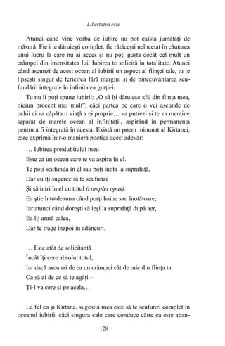 Atunci când vine vorba de iubire nu pot exista jumătăţi de
măsură. Fie i te dăruieşti complet, fie rătăceşti neîncetat în căutarea
unui lucru la care nu ai acces şi nu poţi gusta decât cel mult un
crâmpei din imensitatea lui. Iubirea te solicită în totalitate. Atunci
când ascunzi de acest ocean al iubirii un aspect al fiinţei tale, tu te
lipseşti singur de fericirea fără margini şi de binecuvântarea scu-
fundării integrale în infinitatea graţiei.
Tu nu îi poţi spune iubirii: „O să îţi dăruiesc x% din fiinţa mea,
niciun procent mai mult”, căci partea pe care o vei ascunde de
ochii ei va căpăta o viaţă a ei proprie… va putrezi şi te va menţine
separat de marele ocean al infinităţii, aspirând în permanenţă
pentru a fi integrată în acesta. Există un poem minunat al Kirtanei,
care exprimă într-o manieră poetică acest adevăr:
… Iubirea preaiubitului meu
Este ca un ocean care te va aspira în el.
Te poţi scufunda în el sau poţi înota la suprafaţă,
Dar eu îţi sugerez să te scufunzi
Şi să intri în el cu totul (complet opus).
Ea ştie întotdeauna când porţi haine sau înotătoare,
Iar atunci când doreşti să ieşi la suprafaţă după aer,
Ea îţi arată calea,
Dar te trage înapoi în adâncuri.
… Este atât de solicitantă
Încât îţi cere absolut totul,
Iar dacă ascunzi de ea un crâmpei cât de mic din fiinţa ta
Ca să ai de ce să te agăţi –
Ţi-l va cere şi pe acela…
La fel ca şi Kirtana, sugestia mea este să te scufunzi complet în
oceanul iubirii, căci singura cale care conduce către ea este aban-
128
Libertatea este
 