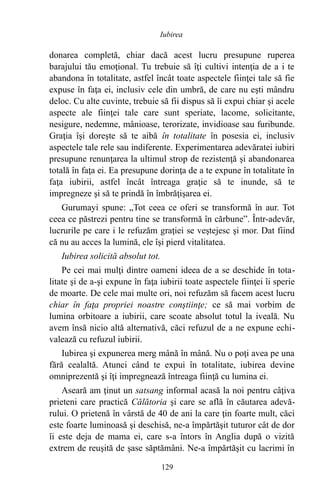 donarea completă, chiar dacă acest lucru presupune ruperea
barajului tău emoţional. Tu trebuie să îţi cultivi intenţia de a i te
abandona în totalitate, astfel încât toate aspectele fiinţei tale să fie
expuse în faţa ei, inclusiv cele din umbră, de care nu eşti mândru
deloc. Cu alte cuvinte, trebuie să fii dispus să îi expui chiar şi acele
aspecte ale fiinţei tale care sunt speriate, lacome, solicitante,
nesigure, nedemne, mânioase, terorizate, invidioase sau furibunde.
Graţia îşi doreşte să te aibă în totalitate în posesia ei, inclusiv
aspectele tale rele sau indiferente. Experimentarea adevăratei iubiri
presupune renunţarea la ultimul strop de rezistenţă şi abandonarea
totală în faţa ei. Ea presupune dorinţa de a te expune în totalitate în
faţa iubirii, astfel încât întreaga graţie să te inunde, să te
impregneze şi să te prindă în îmbrăţişarea ei.
Gurumayi spune: „Tot ceea ce oferi se transformă în aur. Tot
ceea ce păstrezi pentru tine se transformă în cărbune”. Într-adevăr,
lucrurile pe care i le refuzăm graţiei se veştejesc şi mor. Dat fiind
că nu au acces la lumină, ele îşi pierd vitalitatea.
Iubirea solicită absolut tot.
Pe cei mai mulţi dintre oameni ideea de a se deschide în tota-
litate şi de a-şi expune în faţa iubirii toate aspectele fiinţei îi sperie
de moarte. De cele mai multe ori, noi refuzăm să facem acest lucru
chiar în faţa propriei noastre conştiinţe; ce să mai vorbim de
lumina orbitoare a iubirii, care scoate absolut totul la iveală. Nu
avem însă nicio altă alternativă, căci refuzul de a ne expune echi-
valează cu refuzul iubirii.
Iubirea şi expunerea merg mână în mână. Nu o poţi avea pe una
fără cealaltă. Atunci când te expui în totalitate, iubirea devine
omniprezentă şi îţi impregnează întreaga fiinţă cu lumina ei.
Aseară am ţinut un satsang informal acasă la noi pentru câţiva
prieteni care practică Călătoria şi care se află în căutarea adevă-
rului. O prietenă în vârstă de 40 de ani la care ţin foarte mult, căci
este foarte luminoasă şi deschisă, ne-a împărtăşit tuturor cât de dor
îi este deja de mama ei, care s-a întors în Anglia după o vizită
extrem de reuşită de şase săptămâni. Ne-a împărtăşit cu lacrimi în
129
Iubirea
 
