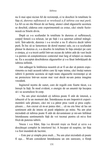 nu îi mai opui niciun fel de rezistenţă, ci te deschizi în totalitate în
faţa ei, durerea sufletească se revelează a fi iubirea cea mai pură.
La fel ca un râu blocat de un baraj, atunci când zăgazurile acestuia
se deschid, căderea este experimentată ca extaz, căci sinele fuzio-
nează cu Sinele divin.
După ce s-a scufundat în totalitate în durerea ei sufletească,
corpul femeii s-a relaxat, iar pe faţă i s-a aşternut calmul mângâ-
ierii. Într-adevăr, durerea i s-a revelat a nu fi altceva decât iubire
pură. În loc să se lamenteze de dorul mamei sale, ea s-a scufundat
plenar în durerea ei, s-a deschis în totalitate în faţa emoţiei pe care
o simţea, şi s-a trezit astfel într-un ocean de iubire atât de vast încât
i-a permis să conştientizeze contextul mai larg al relaţiei cu mama
sa. Ea a acceptat deschiderea zăgazurilor şi s-a lăsat îmbrăţişată de
iubirea infinită.
Am adăugat la întâlnirea noastră că ar fi un dar să putem expe-
rimenta cu toţii această iubire care îţi rupe inima, căci însăşi natura
iubirii îi permite acesteia să rupă toate zăgazurile rezistenţei şi să
ne proiecteze într-un ocean mai vast decât ne-am putea imagina
vreodată.
Inginerul nostru de sunet, care de regulă este foarte tăcut, s-a
înroşit la faţă. În mod evident, o energie de un anumit tip începea
să i se acumuleze în corp.
– Nu am ştiut niciodată că iubirea poate fi atât de intensă, a
izbucnit el la un moment dat. Întotdeauna m-am împotrivit experi-
mentării sale plenare, căci mi s-a părut prea vastă şi prea cople-
şitoare… Am crezut că m-ar putea răni… că nu era bine să las un
sentiment atât de intens să pună stăpânire pe mine. Nu am ştiut
niciodată că iubirea poate fi atât de devastatoare şi mi-am înfrânat
întotdeauna sentimentele faţă de voi tocmai pentru că mi-a fost
frică de puterea iubirii.
Vocea i s-a frânt, faţa i-a devenit roşie ca focul şi ceva s-a
descătuşat complet în interiorul lui. A început să suspine, iar faţa
i-a fost inundată de lacrimi.
– Este pur şi simplu prea mult… Nu am ştiut niciodată că poate
fi aşa… M-am considerat întotdeauna un om oarecare, o fiinţă
131
Iubirea
 