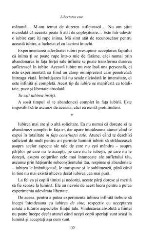 măruntă… M-am temut de durerea sufletească… Nu am ştiut
niciodată că aceasta poate fi atât de copleşitoare… Este într-adevăr
o iubire care îţi rupe inima. Mă simt atât de recunoscător pentru
această iubire, a încheiat el cu lacrimi în ochi.
Experimentarea adevăratei iubiri presupune acceptarea faptului
că inima ţi se poate rupe într-o mie de fărâme, căci numai prin
abandonarea în faţa forţei sale infinite se poate transforma durerea
sufletească în iubire. Această iubire nu este însă una personală, ci
este experimentată ca fiind un câmp omniprezent care penetrează
întreaga viaţă. Îmbrăţişarea lui nu scade niciodată în intensitate, ci
este infinită şi completă. Acest tip de iubire se manifestă ca totali-
tate, pace şi libertate absolută.
Tu eşti iubirea însăşi.
A sosit timpul să te abandonezi complet în faţa iubirii. Este
imposibil să te ascunzi de aceasta, căci ea există pretutindeni.

Iubirea mai are şi o altă solicitare. Ea nu numai că doreşte să te
abandonezi complet în faţa ei, dar apare întotdeauna atunci când te
expui în totalitate în faţa conştiinţei tale. Atunci când te deschizi
suficient de mult pentru a-i permite luminii iubirii să strălucească
asupra acelor aspecte ale tale de care nu eşti mândru – asupra
părţilor pe care nu le accepţi, pe care nu le iubeşti, pe care nu le
doreşti, asupra colţurilor cele mai întunecate ale sufletului tău,
ascunse prin hăţişurile subconştientului tău, respinse şi abandonate
– iubirea le îmbrăţişează, le transpune şi le sublimează, până când
în tine nu mai există altceva decât iubirea cea mai pură.
La fel ca şi copiii timizi şi nedoriţi, aceste părţi doresc şi merită
să fie scoase la lumină. Ele au nevoie de acest lucru pentru a putea
experimenta adevărata libertate.
De aceea, pentru a putea experimenta iubirea infinită trebuie să
începi întotdeauna cu iubirea de sine, respectiv cu acceptarea
totală a tuturor aspectelor fiinţei tale. Vindecarea absolută a fiinţei
nu poate începe decât atunci când aceşti copii speriaţi sunt scoşi la
lumină şi acceptaţi aşa cum sunt.
132
Libertatea este
 