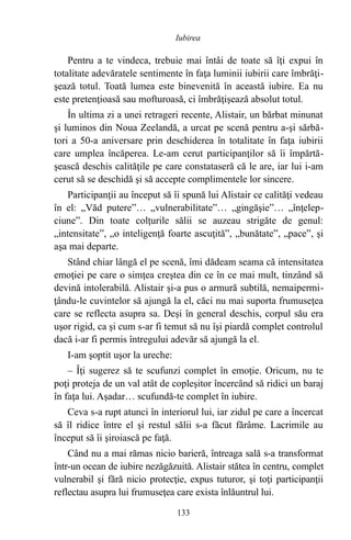 Pentru a te vindeca, trebuie mai întâi de toate să îţi expui în
totalitate adevăratele sentimente în faţa luminii iubirii care îmbrăţi-
şează totul. Toată lumea este binevenită în această iubire. Ea nu
este pretenţioasă sau mofturoasă, ci îmbrăţişează absolut totul.
În ultima zi a unei retrageri recente, Alistair, un bărbat minunat
şi luminos din Noua Zeelandă, a urcat pe scenă pentru a-şi sărbă-
tori a 50-a aniversare prin deschiderea în totalitate în faţa iubirii
care umplea încăperea. Le-am cerut participanţilor să îi împărtă-
şească deschis calităţile pe care constataseră că le are, iar lui i-am
cerut să se deschidă şi să accepte complimentele lor sincere.
Participanţii au început să îi spună lui Alistair ce calităţi vedeau
în el: „Văd putere”… „vulnerabilitate”… „gingăşie”… „înţelep-
ciune”. Din toate colţurile sălii se auzeau strigăte de genul:
„intensitate”, „o inteligenţă foarte ascuţită”, „bunătate”, „pace”, şi
aşa mai departe.
Stând chiar lângă el pe scenă, îmi dădeam seama că intensitatea
emoţiei pe care o simţea creştea din ce în ce mai mult, tinzând să
devină intolerabilă. Alistair şi-a pus o armură subtilă, nemaipermi-
ţându-le cuvintelor să ajungă la el, căci nu mai suporta frumuseţea
care se reflecta asupra sa. Deşi în general deschis, corpul său era
uşor rigid, ca şi cum s-ar fi temut să nu îşi piardă complet controlul
dacă i-ar fi permis întregului adevăr să ajungă la el.
I-am şoptit uşor la ureche:
– Îţi sugerez să te scufunzi complet în emoţie. Oricum, nu te
poţi proteja de un val atât de copleşitor încercând să ridici un baraj
în faţa lui. Aşadar… scufundă-te complet în iubire.
Ceva s-a rupt atunci în interiorul lui, iar zidul pe care a încercat
să îl ridice între el şi restul sălii s-a făcut fărâme. Lacrimile au
început să îi şiroiască pe faţă.
Când nu a mai rămas nicio barieră, întreaga sală s-a transformat
într-un ocean de iubire nezăgăzuită. Alistair stătea în centru, complet
vulnerabil şi fără nicio protecţie, expus tuturor, şi toţi participanţii
reflectau asupra lui frumuseţea care exista înlăuntrul lui.
133
Iubirea
 