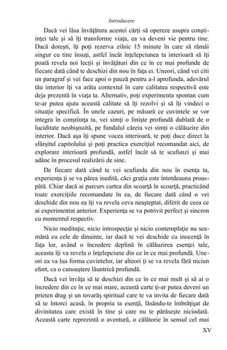 Dacă vei lăsa învăţătura acestei cărţi să opereze asupra conşti-
inţei tale şi să îţi transforme viaţa, ea va deveni vie pentru tine.
Dacă doreşti, îţi poţi rezerva zilnic 15 minute în care să rămâi
singur cu tine însuţi, astfel încât înţelepciunea ta interioară să îţi
poată revela noi lecţii şi învăţături din ce în ce mai profunde de
fiecare dată când te deschizi din nou în faţa ei. Uneori, când vei citi
un paragraf şi vei face apoi o pauză pentru a-l aprofunda, adevărul
tău interior îţi va arăta contextul în care calitatea respectivă este
deja prezentă în viaţa ta. Alternativ, poţi experimenta spontan cum
te-ar putea ajuta această calitate să îţi rezolvi şi să îţi vindeci o
situaţie specifică. În unele cazuri, pe măsură ce cuvintele se vor
integra în conştiinţa ta, vei simţi o linişte profundă dublată de o
luciditate neobişnuită, pe fundalul căreia vei simţi o călăuzire din
interior. Dacă aşa îţi spune vocea interioară, te poţi duce direct la
sfârşitul capitolului şi poţi practica exerciţiul recomandat aici, de
explorare interioară profundă, astfel încât să te scufunzi şi mai
adânc în procesul realizării de sine.
De fiecare dată când te vei scufunda din nou în esenţa ta,
experienţa ţi se va părea inedită, căci graţia este întotdeauna proas-
pătă. Chiar dacă ai parcurs cartea din scoarţă în scoarţă, practicând
toate exerciţiile recomandate în ea, de fiecare dată când o vei
deschide din nou ea îţi va revela ceva neaşteptat, diferit de ceea ce
ai experimentat anterior. Experienţa se va potrivit perfect şi sincron
cu momentul respectiv.
Nicio meditaţie, nicio introspecţie şi nicio contemplaţie nu sea-
mănă cu cele de dinainte, iar dacă te vei deschide cu inocenţă în
faţa lor, având o încredere deplină în călăuzirea esenţei tale,
aceasta îţi va revela o înţelepciune din ce în ce mai profundă. Une-
ori ea va lua forma cuvintelor, iar alteori ţi se va revela fără niciun
efort, ca o cunoaştere lăuntrică profundă.
Dacă vei învăţa să te deschizi din ce în ce mai mult şi să ai o
încredere din ce în ce mai mare, această carte ţi-ar putea deveni un
prieten drag şi un tovarăş spiritual care te va invita de fiecare dată
să te întorci acasă, în propria ta esenţă, lăsându-te îmbrăţişat de
divinitatea care există în tine şi care nu te părăseşte niciodată.
Această carte reprezintă o aventură, o călătorie în sensul cel mai
XV
Introducere
 