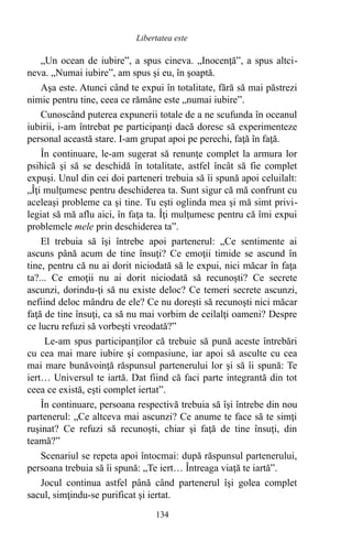 „Un ocean de iubire”, a spus cineva. „Inocenţă”, a spus altci-
neva. „Numai iubire”, am spus şi eu, în şoaptă.
Aşa este. Atunci când te expui în totalitate, fără să mai păstrezi
nimic pentru tine, ceea ce rămâne este „numai iubire”.
Cunoscând puterea expunerii totale de a ne scufunda în oceanul
iubirii, i-am întrebat pe participanţi dacă doresc să experimenteze
personal această stare. I-am grupat apoi pe perechi, faţă în faţă.
În continuare, le-am sugerat să renunţe complet la armura lor
psihică şi să se deschidă în totalitate, astfel încât să fie complet
expuşi. Unul din cei doi parteneri trebuia să îi spună apoi celuilalt:
„Îţi mulţumesc pentru deschiderea ta. Sunt sigur că mă confrunt cu
aceleaşi probleme ca şi tine. Tu eşti oglinda mea şi mă simt privi-
legiat să mă aflu aici, în faţa ta. Îţi mulţumesc pentru că îmi expui
problemele mele prin deschiderea ta”.
El trebuia să îşi întrebe apoi partenerul: „Ce sentimente ai
ascuns până acum de tine însuţi? Ce emoţii timide se ascund în
tine, pentru că nu ai dorit niciodată să le expui, nici măcar în faţa
ta?... Ce emoţii nu ai dorit niciodată să recunoşti? Ce secrete
ascunzi, dorindu-ţi să nu existe deloc? Ce temeri secrete ascunzi,
nefiind deloc mândru de ele? Ce nu doreşti să recunoşti nici măcar
faţă de tine însuţi, ca să nu mai vorbim de ceilalţi oameni? Despre
ce lucru refuzi să vorbeşti vreodată?”
Le-am spus participanţilor că trebuie să pună aceste întrebări
cu cea mai mare iubire şi compasiune, iar apoi să asculte cu cea
mai mare bunăvoinţă răspunsul partenerului lor şi să îi spună: Te
iert… Universul te iartă. Dat fiind că faci parte integrantă din tot
ceea ce există, eşti complet iertat”.
În continuare, persoana respectivă trebuia să îşi întrebe din nou
partenerul: „Ce altceva mai ascunzi? Ce anume te face să te simţi
ruşinat? Ce refuzi să recunoşti, chiar şi faţă de tine însuţi, din
teamă?”
Scenariul se repeta apoi întocmai: după răspunsul partenerului,
persoana trebuia să îi spună: „Te iert… Întreaga viaţă te iartă”.
Jocul continua astfel până când partenerul îşi golea complet
sacul, simţindu-se purificat şi iertat.
134
Libertatea este
 