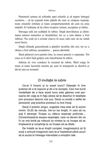 Partenerii urmau să schimbe apoi rolurile şi să repete întregul
scenariu… să îşi expună toate părţile de care se simţeau ruşinaţi,
toate emoţiile refulate şi toate comportamentele de care nu erau
mândri. Ei trebuiau să îşi ofere reciproc iertare, acceptare şi iubire.
Întreaga sală era scăldată în iubire. După dezvăluirea şi elimi-
narea tuturor temerilor şi frustrărilor, tot ce a mai rămas a fost
iubirea. Nu cred că a existat cineva în acea sală care să nu simtă
acest lucru.
După ofranda generalizată a părţilor neiubite din noi, tot ce a
rămas a fost iubirea, acceptarea… pacea absolută.
Dacă păstrezi ceva pentru tine, tu creezi practic o separaţie. Tot
ceea ce îi oferi însă graţiei este transformat în iubire.
Iubirea de sine conduce la oceanul de iubire. Râul curge în
mare şi toate lucrurile moarte pe care le transportă se dizolvă şi
devin una cu oceanul.
O invitaţie la iubire
Ce-ar fi încerci şi tu acest lucru? Găseşte în tine
puterea de a te expune şi de a te accepta. Cea mai bună
modalitate de a face acest lucru este găsirea unei per-
soane din viaţa ta în faţa căreia să te deschizi în totalitate
prin procesul descris mai sus. Dacă nu există o astfel de
persoană, poţi practica procesul cu tine însuţi.
Dacă îl practici singur, sugestia mea este să îţi acorzi
minim 15-20 de minute, într-un loc liniştit, în care să nu
poţi fi deranjat. Începe cu câteva respiraţii profunde…
Concentrează-te asupra respiraţiei, care va deveni din ce
în ce mai lentă pe măsură ce mintea ta va începe să se
liniştească şi conştiinţa ta va începe să se dilate.
De îndată ce te-ai liniştit complet, imaginează-ţi că îţi
scoţi o armură imaginară care te-a împiedicat până acum
să ai acces la întreaga intensitate a emoţiilor tale.
Iubirea
135
 