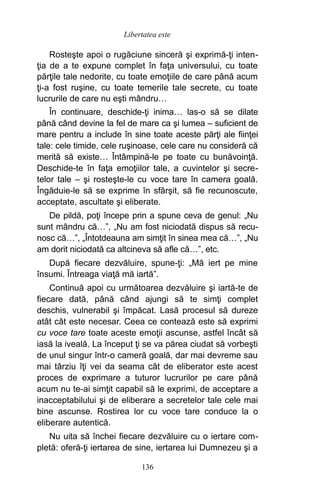 Rosteşte apoi o rugăciune sinceră şi exprimă-ţi inten-
ţia de a te expune complet în faţa universului, cu toate
părţile tale nedorite, cu toate emoţiile de care până acum
ţi-a fost ruşine, cu toate temerile tale secrete, cu toate
lucrurile de care nu eşti mândru…
În continuare, deschide-ţi inima… las-o să se dilate
până când devine la fel de mare ca şi lumea – suficient de
mare pentru a include în sine toate aceste părţi ale fiinţei
tale: cele timide, cele ruşinoase, cele care nu consideră că
merită să existe… Întâmpină-le pe toate cu bunăvoinţă.
Deschide-te în faţa emoţiilor tale, a cuvintelor şi secre-
telor tale – şi rosteşte-le cu voce tare în camera goală.
Îngăduie-le să se exprime în sfârşit, să fie recunoscute,
acceptate, ascultate şi eliberate.
De pildă, poţi începe prin a spune ceva de genul: „Nu
sunt mândru că…”, „Nu am fost niciodată dispus să recu-
nosc că…”, „Întotdeauna am simţit în sinea mea că…”, „Nu
am dorit niciodată ca altcineva să afle că…”, etc.
După fiecare dezvăluire, spune-ţi: „Mă iert pe mine
însumi. Întreaga viaţă mă iartă”.
Continuă apoi cu următoarea dezvăluire şi iartă-te de
fiecare dată, până când ajungi să te simţi complet
deschis, vulnerabil şi împăcat. Lasă procesul să dureze
atât cât este necesar. Ceea ce contează este să exprimi
cu voce tare toate aceste emoţii ascunse, astfel încât să
iasă la iveală. La început ţi se va părea ciudat să vorbeşti
de unul singur într-o cameră goală, dar mai devreme sau
mai târziu îţi vei da seama cât de eliberator este acest
proces de exprimare a tuturor lucrurilor pe care până
acum nu te-ai simţit capabil să le exprimi, de acceptare a
inacceptabilului şi de eliberare a secretelor tale cele mai
bine ascunse. Rostirea lor cu voce tare conduce la o
eliberare autentică.
Nu uita să închei fiecare dezvăluire cu o iertare com-
pletă: oferă-ţi iertarea de sine, iertarea lui Dumnezeu şi a
136
Libertatea este
 