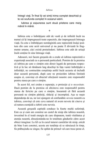 întregii vieţi. În final îţi vei simţi inima complet deschisă şi
te vei scufunda complet în oceanul iubirii.
Iubirea şi expunerea sunt două prietene care merg
mână în mână.

Iubirea este o îmbrăţişare atât de vastă şi de infinită încât nu
numai că îţi impregnează toate aspectele, dar impregnează întreaga
viaţă. Ea este o îmbrăţişare nemărginită care reprezintă însăşi ţesă-
tura din care este urzit universul şi nu poate fi divizată în frag-
mente umane, căci există pretutindeni. Iubirea este atât de uriaşă
încât conţine în sine întreaga viaţă.
Adeseori, noi facem greşeala de a crede că iubirea reprezintă o
experienţă asociată cu o persoană particulară. Pornim de la premisa
că iubirea pe care o simţim este direct legată de persoana respec-
tivă şi în loc să rămânem larg deschişi în faţa vastei îmbrăţişări a
infinităţii, ne contractăm conştiinţa astfel încât aceasta să includă
doar această persoană, după care ne proiectăm iubirea limitată
asupra ei, convinşi că obiectul afecţiunii noastre este responsabil
pentru starea pe care o simţim.
În acest fel, noi creăm o separaţie, o proiecţie şi o necesitate.
Dacă pornim de la premisa că altcineva este responsabil pentru
starea de fericire pe care o simţim, înseamnă că fără această
persoană ne simţim părăsiţi, rătăciţi şi incompleţi. Aşa se naşte
dependenţa de ea, iar noi ajungem să confundăm nevoia noastră cu
iubirea, convinşi că este ceva natural să avem nevoie de cineva şi
că natura esenţială a iubirii este nevoia.
Această greşeală capitală conduce la foarte multă suferinţă.
Este ca şi cum am construi un castel de nisip din iubirea noastră,
investind în el toată energia de care dispunem, toată vitalitatea şi
atenţia noastră, direcţionându-ne în totalitate gândurile către acest
obiect imaginar. La fel ca în cazul tuturor castelelor de nisip, oricât
de bine l-am construi, acesta are tendinţa să se năruiască în timp,
fie prăbuşindu-se singur, fie spălat de primul val care trece peste el.
137
Iubirea
 