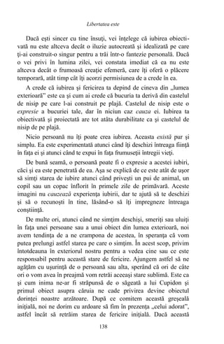 Dacă eşti sincer cu tine însuţi, vei înţelege că iubirea obiecti-
vată nu este altceva decât o iluzie autocreată şi idealizată pe care
ţi-ai construit-o singur pentru a trăi într-o fantezie personală. Dacă
o vei privi în lumina zilei, vei constata imediat că ea nu este
altceva decât o frumoasă creaţie efemeră, care îţi oferă o plăcere
temporară, atât timp cât îţi acorzi permisiunea de a crede în ea.
A crede că iubirea şi fericirea ta depind de cineva din „lumea
exterioară” este ca şi cum ai crede că bucuria ta derivă din castelul
de nisip pe care l-ai construit pe plajă. Castelul de nisip este o
expresie a bucuriei tale, dar în niciun caz cauza ei. Iubirea ta
obiectivată şi proiectată are tot atâta durabilitate ca şi castelul de
nisip de pe plajă.
Nicio persoană nu îţi poate crea iubirea. Aceasta există pur şi
simplu. Ea este experimentată atunci când îţi deschizi întreaga fiinţă
în faţa ei şi atunci când te expui în faţa frumuseţii întregii vieţi.
De bună seamă, o persoană poate fi o expresie a acestei iubiri,
căci şi ea este penetrată de ea. Aşa se explică de ce este atât de uşor
să simţi starea de iubire atunci când priveşti un pui de animal, un
copil sau un copac înflorit în primele zile de primăvară. Aceste
imagini nu cauzează experienţa iubirii, dar te ajută să te deschizi
şi să o recunoşti în tine, lăsând-o să îţi impregneze întreaga
conştiinţă.
De multe ori, atunci când ne simţim deschişi, smeriţi sau uluiţi
în faţa unei persoane sau a unui obiect din lumea exterioară, noi
avem tendinţa de a ne crampona de acestea, în speranţa că vom
putea prelungi astfel starea pe care o simţim. În acest scop, privim
întotdeauna în exteriorul nostru pentru a vedea cine sau ce este
responsabil pentru această stare de fericire. Ajungem astfel să ne
agăţăm cu uşurinţă de o persoană sau alta, sperând că ori de câte
ori o vom avea în preajmă vom retrăi aceeaşi stare sublimă. Este ca
şi cum inima ne-ar fi străpunsă de o săgeată a lui Cupidon şi
primul obiect asupra căruia ne cade privirea devine obiectul
dorinţei noastre arzătoare. După ce comitem această greşeală
iniţială, noi ne dorim cu ardoare să fim în prezenţa „celui adorat”,
astfel încât să retrăim starea de fericire iniţială. Dacă această
138
Libertatea este
 