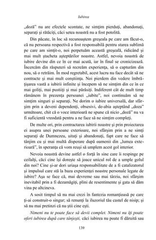„doză” nu are efectele scontate, ne simţim pierduţi, abandonaţi,
separaţi şi rătăciţi, căci setea noastră nu a fost potolită.
Din păcate, în loc să recunoaştem greşeala pe care am făcut-o,
că nu persoana respectivă a fost responsabilă pentru starea sublimă
pe care am simţit-o, noi perpetuăm această greşeală, ridicând şi
mai mult ştacheta aşteptărilor noastre. Astfel, nevoia noastră de
iubire devine din ce în ce mai acută, iar în final se cronicizează.
Încercăm din răsputeri să recreăm experienţa, să o capturăm din
nou, să o retrăim. În mod regretabil, acest lucru nu face decât să ne
contracte şi mai mult conştiinţa. Noi pierdem din vedere îmbră-
ţişarea vastă a iubirii infinite şi începem să ne simţim din ce în ce
mai goliţi, mai pustiiţi şi mai părăsiţi. Indiferent cât de mult timp
rămânem în prezenţa persoanei „iubite”, noi continuăm să ne
simţim singuri şi separaţi. Ne dorim o iubire universală, dar sfâr-
şim prin a deveni dependenţi, obsesivi, de-abia aşteptând „doza”
următoare, chit că o voce interioară ne spune că nicio „doză” nu va
fi suficientă vreodată pentru a ne face să ne simţim compleţi.
De multe ori, prin contractarea iubirii noastre şi prin proiectarea
ei asupra unei persoane exterioare, noi sfârşim prin a ne simţi
separaţi de Dumnezeu, uitaţi şi abandonaţi, fapt care ne face să
tânjim cu şi mai multă disperare după oamenii din „lumea exte-
rioară”, în speranţa că vom reuşi să umplem acest gol interior.
Nevoia noastră devine astfel o forţă în sine care îi respinge pe
ceilalţi, căci cine îşi doreşte să joace unicul rol de a umple golul
din noi? Cine şi-ar dori uriaşa responsabilitate de a fi catalizatorul
şi impulsul care stă la baza experienţei noastre personale legate de
iubire? Aşa se face că, mai devreme sau mai târziu, noi sfârşim
inevitabil prin a fi dezamăgiţi, plini de resentimente şi gata să dăm
vina pe altcineva.
A sosit timpul să nu mai crezi în fantezia romanţioasă pe care
ţi-ai construit-o singur; să renunţi la iluzoriul tău castel de nisip; şi
să nu mai pretinzi că nu ştii cine eşti.
Nimeni nu te poate face să devii complet. Nimeni nu îţi poate
oferi iubirea după care tânjeşti, căci iubirea nu poate fi dăruită sau
139
Iubirea
 