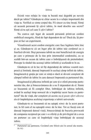 Există vreo relaţie în viaţa ta bazată mai degrabă pe nevoie
decât pe iubire? Gândeşte-te chiar acum la o relaţie importantă din
viaţa ta. Verifică ce simte corpul tău. Fii sincer cu tine însuţi. Simţi
că această persoană îţi oferă iubire, în mod deschis sau secret?
Simţi că tu eşti cel care îi oferi iubire?
Nu cumva eşti legat de această persoană printr-un cordon
ombilical energetic, fiind de fapt dependent de ea? Dacă da, îţi pro-
pun să faci un experiment.
Vizualizează acest cordon energetic care face legătura între tine
şi ea. Gândeşte-te că un înger plin de iubire taie cordonul cu o
foarfecă divină. Deşi persoana iubită nu mai beneficiază de energia
pe care o primeşte de la tine prin intermediul cordonului, ea se
scaldă într-un ocean de iubire care o îmbrăţişează de pretutindeni.
Percepe la rândul tău aceeaşi iubire infinită şi scufundă-te în ea.
Gândeşte-te că în loc să fiţi dependenţi de iubirea voastră reci-
procă şi limitată, dansaţi împreună în acelaşi câmp infinit de iubire.
Imaginează-ţi graţia pe care ai simţi-o dacă ai deveni conştient de
câmpul infinit de iubire în care dansezi împreună cu partenerul tău.
Imaginează-ţi plăcerea infinită pe care ţi-o oferă prezenţa parte-
nerului tău, dar şi binecuvântarea de a nu fi dependent de el. Simte
ce înseamnă să fii complet liber, îmbrăţişat de iubirea infinită,
având în acelaşi timp norocul de a împărtăşi acest lucru cu parte-
nerul6
tău de viaţă, dar conştient că acesta nu-ţi poate oferi altceva
decât împărtăşirea aceleiaşi experienţe a iubirii universale.
Gândeşte-te ce înseamnă să nu aştepţi nimic de la acest parte-
ner, la fel cum el nu aşteaptă nimic de la tine. Tot ce faceţi este să
dansaţi împreună dansul vieţii, binecuvântaţi de bucuria provocată
de compania reciprocă pe care v-o oferiţi şi de privilegiul de a avea
un partener cu care să împărtăşiţi viaţa îmbrăţişaţi de aceeaşi
iubire.
6
Partenerul sau partenera. Cuvântul este folosit aici în sensul său neutru.
(n. tr.)
141
Iubirea
 