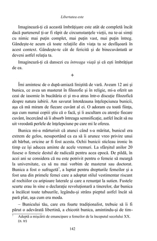 Imaginează-ţi că această îmbrăţişare este atât de completă încât
dacă partenerul ţi-ar fi răpit de circumstanţele vieţii, nu te-ai simţi
cu nimic mai puţin complet, mai puţin vast, mai puţin întreg.
Gândeşte-te acum că toate relaţiile din viaţa ta se desfăşoară în
acest context. Gândeşte-te cât de fericită şi de binecuvântată ar
deveni astfel relaţia ta.
Imaginează-ţi că dansezi cu întreaga viaţă şi că eşti îmbrăţişat
de ea.

Îmi amintesc de o după-amiază liniştită de vară. Aveam 12 ani şi
bunica, ce avea un masterat în filozofie şi în religie, mi-a oferit un
ceai de iasomie în bucătăria ei şi m-a atras într-o discuţie filozofică
despre natura iubirii. Am savurat întotdeauna înţelepciunea bunicii,
aşa că mă miram de fiecare cuvânt al ei. O adoram cu toată fiinţa,
aşa cum numai copiii ştiu că o facă, şi îi ascultam cu atenţie fiecare
cuvânt, încercând să îi absorb întreaga semnificaţie, astfel încât să nu
uit vreodată perlele de înţelepciune pe care mi le oferea.
Bunica mi-a mărturisit că atunci când s-a măritat, bunicul era
extrem de gelos, nesuportând ca ea să îi arunce vreo privire unui
alt bărbat, oricine ar fi fost acesta. Ochii bunicii sticleau ironic în
timp ce îşi aducea aminte de acele vremuri. La sfârşitul anilor 20
fusese o femeie destul de radicală pentru acea epocă. De pildă, în
acei ani se considera că nu este potrivit pentru o femeie să meargă
la universitate, ca să nu mai vorbim de masterat sau doctorat.
Bunica a fost o sufragetă7
, a luptat pentru drepturile femeilor şi a
fost una din primele femei care a adoptat stilul vestimentar riscant
al rochiilor cu aripioare laterale şi care a renunţat la sutien. Fustele
scurte erau în sine o declaraţie revoluţionară a tinerelor, dar bunica
a încălcat toate tabuurile, legându-şi strâns pieptul astfel încât să
pară plat, aşa cum era moda.
– Bunicului tău, care era foarte tradiţionalist, trebuie să îi fi
părut o adevărată libertină, a chicotit bunica, amintindu-şi de tim-
7
Adeptă a mişcării de emancipare a femeilor de la începutul secolului XX.
(n. tr)
142
Libertatea este
 