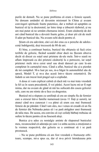 purile de demult. Nu se pune problema că eram o femeie uşoară.
Ne doream amândoi să devenim misionari în China şi aveam
convingeri spirituale foarte puternice, dar a trebuit să aşteptăm ca
bunicul să îşi ia doctoratul, iar între timp a izbucnit războiul, şi nu
am mai putut să ne urmăm chemarea inimii. Eram căsătoriţi de doi
ani când bunicul tău a devenit foarte gelos, şi doar ştii cât de mult
îl ador pe bunicul tău. Nu aveam ochi decât pentru el.
Ştiam că era adevărat, căci cei doi erau ca o pereche de adoles-
cenţi îndrăgostiţi, deşi trecuseră de 80 de ani.
Ei bine, a continuat bunica, bunicul tău obişnuia să facă crize
teribile de gelozie, făcând scandal chiar dacă nu făceam altceva
decât să discut cu soţul unei prietene de-ale mele. Într-o seară ne
aflam împreună cu doi prieteni căsătoriţi la o petrecere, iar soţul
prietenei mele mi-a cerut unul sau două dansuri pe care le-am
completat în carneţelul meu. Când a aflat, bunicul tău şi-a pierdut
de tot cumpătul. M-a luat pe sus, m-a băgat în automobilul său de
epocă, Model T, şi m-a dus acasă într-o tăcere ostentativă. De
îndată ce am trecut însă pragul uşii a explodat.
A doua zi i-am explicat calmă că dacă mă va mai trata vreodată
la fel ca în seara precedentă, îl voi părăsi. Acest lucru mi-ar fi rupt
inima, dar nu aveam de gând să mă las sufocată din cauza geloziei
sale, care nu are nimic de-a face cu dragostea.
Bunicul mi-a răspuns cu umilinţă că era un simplu fiu de fermier
care a crescut într-o familie numeroasă (avea 11 fraţi şi surori), iar
atunci când m-a cunoscut i s-a părut că eram cea mai frumoasă
femeie de pe pământ. Când l-am ales, nu-i venea să creadă că un fiu
de fermier din Nebraska putea să i se pară atrăgător unei frumuseţi
de talia mea. De aceea, era convins că toţi ceilalţi bărbaţi trebuiau să
sufere în tăcere pentru că nu fuseseră aleşi.
Bunica şi-a adus cu nostalgie aminte de răspunsul bunicului
meu, recunoscând că adoraţia pe care i-o arăta acesta a emoţionat-o
la vremea respectivă, dar gelozia sa a continuat să i se pară
prostească.
– Nu se pune problema că am fost vreodată o frumuseţe orbi-
toare, scumpo, mi-a spus ea, dar el m-a privit întotdeauna prin
143
Iubirea
 