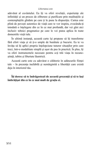 adevărat al cuvântului. Ea îţi va oferi revelaţii, experienţe ale
infinităţii şi un proces de eliberare şi purificare prin meditaţiile şi
contemplaţiile ghidate pe care ţi le pune la dispoziţie. Cartea este
plină de poveşti autentice de viaţă care te vor inspira, evocându-ţi
totodată o înţelegere din ce în ce mai profundă, dar vei găsi aici
inclusiv tehnici pragmatice pe care le vei putea aplica în toate
domeniile vieţii tale.
În ultimă instanţă, această carte îşi propune să îţi transforme
fără efort viaţa şi să ţi-o umple de bunătate şi bucurie. Ea te va
învăţa să îţi aplici propria înţelepciune tuturor situaţilor prin care
treci, într-o modalitate simplă şi uşor de pus în practică. În plus, îţi
va oferi instrumentele necesare pentru a-ţi trăi viaţa în recuno-
ştinţă, iubire şi libertate lăuntrică.
Această carte este cu adevărat o călătorie în adâncurile fiinţei
tale – în prezenţa inefabilă şi nemărginită a libertăţii care există
deja în interiorul tău.
Îţi doresc să te îndrăgosteşti de această prezenţă şi să te laşi
îmbrăţişat din ce în ce mai mult de graţia ei.
XVI
Libertatea este
 
