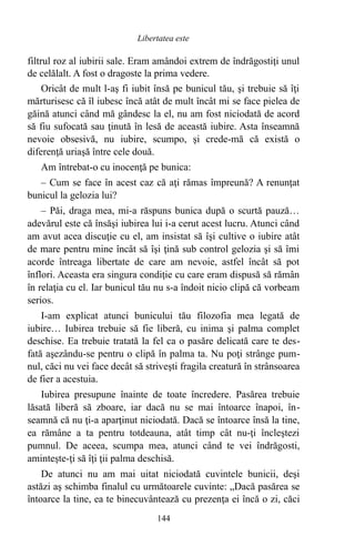filtrul roz al iubirii sale. Eram amândoi extrem de îndrăgostiţi unul
de celălalt. A fost o dragoste la prima vedere.
Oricât de mult l-aş fi iubit însă pe bunicul tău, şi trebuie să îţi
mărturisesc că îl iubesc încă atât de mult încât mi se face pielea de
găină atunci când mă gândesc la el, nu am fost niciodată de acord
să fiu sufocată sau ţinută în lesă de această iubire. Asta înseamnă
nevoie obsesivă, nu iubire, scumpo, şi crede-mă că există o
diferenţă uriaşă între cele două.
Am întrebat-o cu inocenţă pe bunica:
– Cum se face în acest caz că aţi rămas împreună? A renunţat
bunicul la gelozia lui?
– Păi, draga mea, mi-a răspuns bunica după o scurtă pauză…
adevărul este că însăşi iubirea lui i-a cerut acest lucru. Atunci când
am avut acea discuţie cu el, am insistat să îşi cultive o iubire atât
de mare pentru mine încât să îşi ţină sub control gelozia şi să îmi
acorde întreaga libertate de care am nevoie, astfel încât să pot
înflori. Aceasta era singura condiţie cu care eram dispusă să rămân
în relaţia cu el. Iar bunicul tău nu s-a îndoit nicio clipă că vorbeam
serios.
I-am explicat atunci bunicului tău filozofia mea legată de
iubire… Iubirea trebuie să fie liberă, cu inima şi palma complet
deschise. Ea trebuie tratată la fel ca o pasăre delicată care te des-
fată aşezându-se pentru o clipă în palma ta. Nu poţi strânge pum-
nul, căci nu vei face decât să striveşti fragila creatură în strânsoarea
de fier a acestuia.
Iubirea presupune înainte de toate încredere. Pasărea trebuie
lăsată liberă să zboare, iar dacă nu se mai întoarce înapoi, în-
seamnă că nu ţi-a aparţinut niciodată. Dacă se întoarce însă la tine,
ea rămâne a ta pentru totdeauna, atât timp cât nu-ţi încleştezi
pumnul. De aceea, scumpa mea, atunci când te vei îndrăgosti,
aminteşte-ţi să îţi ţii palma deschisă.
De atunci nu am mai uitat niciodată cuvintele bunicii, deşi
astăzi aş schimba finalul cu următoarele cuvinte: „Dacă pasărea se
întoarce la tine, ea te binecuvântează cu prezenţa ei încă o zi, căci
144
Libertatea este
 