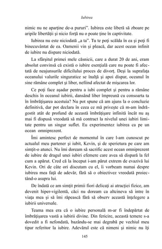 nimic nu ne aparţine de-a pururi”. Iubirea este liberă să zboare pe
aripile libertăţii şi nicio forţă nu o poate ţine în captivitate.
Iubirea nu este niciodată „a ta”. Tu te poţi scălda în ea şi poţi fi
binecuvântat de ea. Oamenii vin şi pleacă, dar acest ocean infinit
de iubire nu dispare niciodată.
La sfârşitul primei mele căsnicii, care a durat 20 de ani, eram
absolut convinsă că există o iubire esenţială care nu poate fi afec-
tată de neajunsurile dificilului proces de divorţ. Deşi la suprafaţa
oceanului valurile singuratice se înalţă şi apoi dispar, oceanul în
sine rămâne complet şi liber, nefiind afectat de mişcarea lor.
Ce poţi face aşadar pentru a iubi complet şi pentru a rămâne
deschis în oceanul iubirii, dansând liber împreună cu consoarta ta
în îmbrăţişarea acestuia? Nu pot spune că am ajuns la o concluzie
definitivă, dar pot declara în ceea ce mă priveşte că m-am îndră-
gostit atât de profund de această îmbrăţişare infinită încât nu aş
mai fi dispusă vreodată să mă contract la nivelul unei iubiri limi-
tate pentru un singur suflet. Eu experimentez iubirea ca pe un
ocean omniprezent.
Îmi amintesc perfect de momentul în care l-am cunoscut pe
actualul meu partener şi iubit, Kevin, şi de sperietura pe care am
simţit-o atunci. Nu îmi doream să sacrific acest ocean omniprezent
de iubire de dragul unei iubiri efemere care avea să dispară la fel
cum a apărut. Cred că la început i-am părut extrem de evazivă lui
Kevin. Ori de câte ori discutam cu el, îi vorbeam numai despre
iubirea mea faţă de adevăr, fără să o obiectivez vreodată proiec-
tând-o asupra lui.
De îndată ce am simţit primii fiori delicaţi ai atracţiei fizice, am
devenit hiper-vigilentă, căci nu doream ca altcineva să intre în
viaţa mea şi să îmi răpească fără să observ această înţelegere a
iubirii universale.
Teama mea era că o iubire personală m-ar fi îndepărtat de
îmbrăţişarea vastă a iubirii divine. Din fericire, această temere s-a
dovedit a fi nefondată, bazându-se mai degrabă pe vechiul meu
tipar referitor la iubire. Adevărul este că nimeni şi nimic nu îţi
145
Iubirea
 